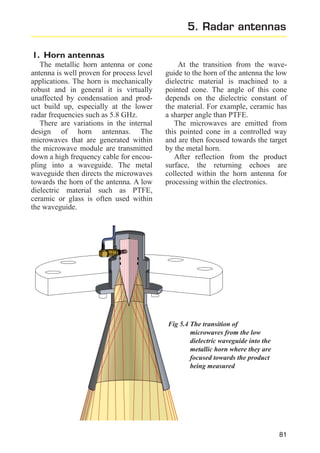 5. Radar antennas
1. Horn antennas
The metallic horn antenna or cone
antenna is well proven for process level
applications. The horn is mechanically
robust and in general it is virtually
unaffected by condensation and product build up, especially at the lower
radar frequencies such as 5.8 GHz.
There are variations in the internal
design of horn antennas. The
microwaves that are generated within
the microwave module are transmitted
down a high frequency cable for encoupling into a waveguide. The metal
waveguide then directs the microwaves
towards the horn of the antenna. A low
dielectric material such as PTFE,
ceramic or glass is often used within
the waveguide.

At the transition from the waveguide to the horn of the antenna the low
dielectric material is machined to a
pointed cone. The angle of this cone
depends on the dielectric constant of
the material. For example, ceramic has
a sharper angle than PTFE.
The microwaves are emitted from
this pointed cone in a controlled way
and are then focused towards the target
by the metal horn.
After reflection from the product
surface, the returning echoes are
collected within the horn antenna for
processing within the electronics.

Fig 5.4 The transition of
microwaves from the low
dielectric waveguide into the
metallic horn where they are
focused towards the product
being measured

81

 