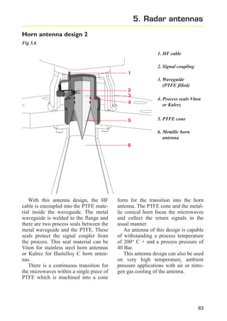 5. Radar antennas
Horn antenna design 2
Fig 5.6
1. HF cable
2. Signal coupling
1
3. Waveguide
(PTFE filled)
2
3
4

5

4. Process seals Viton
or Kalrez
5. PTFE cone
6. Metallic horn
antenna

6

With this antenna design, the HF
cable is encoupled into the PTFE material inside the waveguide. The metal
waveguide is welded to the flange and
there are two process seals between the
metal waveguide and the PTFE. These
seals protect the signal coupler from
the process. This seal material can be
Viton for stainless steel horn antennas
or Kalrez for Hastelloy C horn antennas.
There is a continuous transition for
the microwaves within a single piece of
PTFE which is machined into a cone

form for the transition into the horn
antenna. The PTFE cone and the metallic conical horn focus the microwaves
and collect the return signals in the
usual manner.
An antenna of this design is capable
of withstanding a process temperature
of 200° C + and a process pressure of
40 Bar.
This antenna design can also be used
on very high temperature, ambient
pressure applications with air or nitrogen gas cooling of the antenna.

83

 