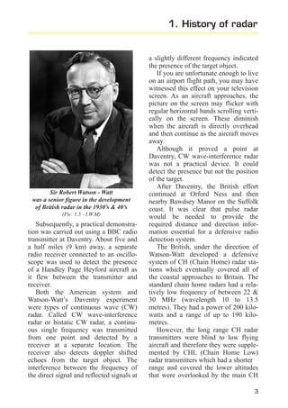 1. History of radar

Sir Robert Watson - Watt
was a senior figure in the development
of British radar in the 1930’s & 40’s
(Pic. 1.5 - I.W.M)

Subsequently, a practical demonstration was carried out using a BBC radio
transmitter at Daventry. About five and
a half miles (9 km) away, a separate
radio receiver connected to an oscilloscope was used to detect the presence
of a Handley Page Heyford aircraft as
it flew between the transmitter and
receiver.
Both the American system and
Watson-Watt’s Daventry experiment
were types of continuous wave (CW)
radar. Called CW wave-interference
radar or bistatic CW radar, a continuous single frequency was transmitted
from one point and detected by a
receiver at a separate location. The
receiver also detects doppler shifted
echoes from the target object. The
interference between the frequency of
the direct signal and reflected signals at

a slightly different frequency indicated
the presence of the target object.
If you are unfortunate enough to live
on an airport flight path, you may have
witnessed this effect on your television
screen. As an aircraft approaches, the
picture on the screen may flicker with
regular horizontal bands scrolling vertically on the screen. These diminish
when the aircraft is directly overhead
and then continue as the aircraft moves
away.
Although it proved a point at
Daventry, CW wave-interference radar
was not a practical device. It could
detect the presence but not the position
of the target.
After Daventry, the British effort
continued at Orford Ness and then
nearby Bawdsey Manor on the Suffolk
coast. It was clear that pulse radar
would be needed to provide the
required distance and direction information essential for a defensive radio
detection system.
The British, under the direction of
Watson-Watt developed a defensive
system of CH (Chain Home) radar stations which eventually covered all of
the coastal approaches to Britain. The
standard chain home radars had a relatively low frequency of between 22 &
30 MHz (wavelength 10 to 13.5
metres). They had a power of 200 kilowatts and a range of up to 190 kilometres.
However, the long range CH radar
transmitters were blind to low flying
aircraft and therefore they were supplemented by CHL (Chain Home Low)
radar transmitters which had a shorter
range and covered the lower altitudes
that were overlooked by the main CH
3

 