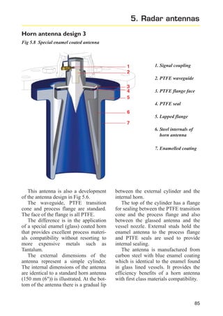5. Radar antennas
Horn antenna design 3
Fig 5.8 Special enamel coated antenna

1
2

1. Signal coupling
2. PTFE waveguide

3
4
5

3. PTFE flange face
4. PTFE seal

6
5. Lapped flange
7
6. Steel internals of
horn antenna
7. Enamelled coating

This antenna is also a development
of the antenna design in Fig 5.6.
The waveguide, PTFE transition
cone and process flange are standard.
The face of the flange is all PTFE.
The difference is in the application
of a special enamel (glass) coated horn
that provides excellent process materials compatibility without resorting to
more expensive metals such as
Tantalum.
The external dimensions of the
antenna represent a simple cylinder.
The internal dimensions of the antenna
are identical to a standard horn antenna
(150 mm (6")) is illustrated. At the bottom of the antenna there is a gradual lip

between the external cylinder and the
internal horn.
The top of the cylinder has a flange
for sealing between the PTFE transition
cone and the process flange and also
between the glassed antenna and the
vessel nozzle. External studs hold the
enamel antenna to the process flange
and PTFE seals are used to provide
internal sealing.
The antenna is manufactured from
carbon steel with blue enamel coating
which is identical to the enamel found
in glass lined vessels. It provides the
efficiency benefits of a horn antenna
with first class materials compatibility.

85

 