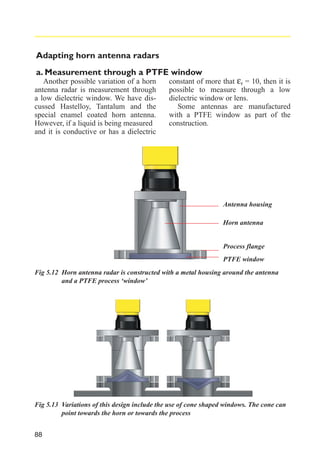 Adapting horn antenna radars
a. Measurement through a PTFE window
Another possible variation of a horn
antenna radar is measurement through
a low dielectric window. We have discussed Hastelloy, Tantalum and the
special enamel coated horn antenna.
However, if a liquid is being measured
and it is conductive or has a dielectric

constant of more that εr = 10, then it is
possible to measure through a low
dielectric window or lens.
Some antennas are manufactured
with a PTFE window as part of the
construction.

Antenna housing
Horn antenna

Process flange
PTFE window
Fig 5.12 Horn antenna radar is constructed with a metal housing around the antenna
and a PTFE process ‘window’

Fig 5.13 Variations of this design include the use of cone shaped windows. The cone can
point towards the horn or towards the process
88

 