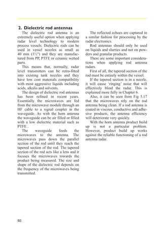 2. Dielectric rod antennas
The dielectric rod antenna is an
extremely useful option when applying
radar level technology to modern
process vessels. Dielectric rods can be
used in vessel nozzles as small as
40 mm (1½") and they are manufactured from PP, PTFE or ceramic wetted
parts.
This means that, normally, radar
level transmitters can be retro-fitted
into existing tank nozzles and they
have low cost materials compatibility
with most aggressive liquids including
acids, alkalis and solvents.
The design of dielectric rod antennas
has been refined in recent years.
Essentially the microwaves are fed
from the microwave module through an
HF cable to a signal coupler in the
waveguide. As with the horn antenna
the waveguide can be air filled or filled
with a low dielectric material such as
PTFE .
The
waveguide
feeds
the
microwaves to the antenna. The
microwaves pass down the parallel
section of the rod until they reach the
tapered section of the rod. The tapered
section of the rod acts like a lens and it
focuses the microwaves towards the
product being measured. The size and
shape of the dielectric rod depends on
the frequency of the microwaves being
transmitted.

92

The reflected echoes are captured in
a similar fashion for processing by the
radar electronics.
Rod antennas should only be used
on liquids and slurries and not on powders and granular products.
There are some important considerations when applying rod antenna
radars.
First of all, the tapered section of the
rod must be entirely within the vessel.
If the tapered section is in a nozzle,
it will cause ‘ringing’ noise that will
effectively blind the radar. This is
explained more fully in Chapter 6.
Also, it can be seen from Fig 5.17
that the microwaves rely on the rod
antenna being clean. If a rod antenna is
coated in viscous, conductive and adhesive products, the antenna efficiency
will deteriorate very quickly.
With the horn antenna product build
up is not a particular problem.
However, product build up works
against the reliable functioning of a rod
antenna radar.

 