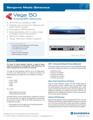 Sangoma Telephony Board
Overview
The Vega 50 media gateway connects a range of legacy
telephony equipment, including PBXs, ISDN telephones, the
ISDN, analog phones & the PSTN to IP networks.
The Vega 50 media gateway supports up to 10 analog ports,
or 8 basic rate ISDN channels on 4 physical interfaces. The
following gateway configurations are available as standard:
Each BRI interface can be independently configured as network
ide or terminal side. The Vega 50 media gateway can, therefore,
be connected to both a PBX & the ISDN simultaneously. This
configuration provides:
xx No disruption to the configuration of existing equipment
xx Flexibility & choice for call routing
ENP – Enhanced Network Proxy (Optional)
This option enables continuity of service during WAN/SIP outage
and may be configured to operate in a number of ways including:
xx Standalone proxy
xx IP device survivability
xx IP device call routing
xx Emergency call routing
xx SIP to SIP call routing
Open, Non-Proprietary Interfaces
Vega 50 media gateways support ETSI BRI. Analog Vega 50
media gateways support standard loop start signalling. Vega
50 media gateways have proven interoperability with a wide
range of existing telecommunications and VoIP equipment. All
VegaStream gateways can support SIP, H.323 & T.38 FAX. The
gateways can be configured for different country requirements,
such as tones and line impedance.
Lifeline PSTN Backup
Vega 50 media gateway variants equipped with FXS ports are also
fitted with two FXO ports. When powered the Vega can route calls
to or from these two FXO ports. Under power failure conditions
the two FXO ports provide a hard-wired bypass to two FXS ports
allowing PSTN calls to be made even under this failure condition.
Sangoma Media Gateways
ANALOG
xx 4 FXS + 2 FXO
xx 8 FXS + 2 FXO
xx 4 FXO
xx 8 FXO
BRI / ISDN2
xx 2 BRI interfaces (4 channels)
xx 4 BRI interfaces (8 channels)
;; 2–10 Ports, analog or BRI
;; Flexible call routing for fallback and
least cost routing
;; Emergency PSTN backup
;; Interoperability with a wide range
of legacy and IP equipment
;; SIP and H.323 support
;; Voice, FAX and modem support
Service Provider Applications:
xx Customer premises gateway for SIP trunking
xx FXS endpoints for IP Centrex
xx Survivability for IP phones
Enterprise Applications:
xx Enterprise VoIP networking
xx PSTN trunking for IP-PBXs
Vega 50: 8 FXO – Rear View
Front View
INTERCONNECTIVITY
Vega 50
Analog/BRI Gateway
 