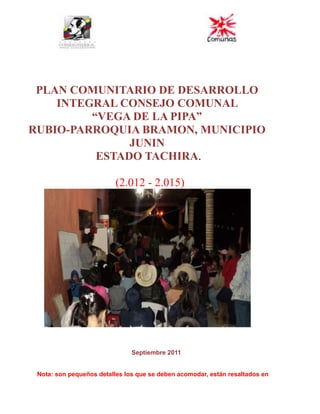 PLAN COMUNITARIO DE DESARROLLO INTEGRAL CONSEJO COMUNAL  <br />“VEGA DE LA PIPA”  <br />RUBIO-PARROQUIA BRAMON, MUNICIPIO JUNIN <br /> ESTADO TACHIRA.            <br />  (2.012 - 2.015)<br />                                                                    <br />Septiembre 2011<br />Nota: son pequeños detalles los que se deben acomodar, están resaltados en rojo. Al momento de llevar el plan deberán llevar tres juegos del mismo: es decir dos copias y uno original, con un cd con la información digitalizada, actas de firmas originales, y selladas. En carpeta marrón con gancho, por fuera de la carpeta se tiene que colocar una etiqueta con los dato del plan (como el membrete de la portada)  <br /> <br />1.- Ubicación Político Administrativa<br />La comunidad Vega de la Pipa, pertenece a la Parroquia Bramon, Municipio Junín del Estado Táchira y limita por EL NORTE: Con el caserío El Pórtico; por EL SUR: Con caserío La Reforma; por EL ESTE: Con el caserío La Sabana y por EL OESTE: Con el caserío Baritalia.<br />Ubicación Actual<br />A través de la siguiente imagen, se muestra la ubicación actual de la comunidad Vega de la Pipa.<br />                  <br />2.-           Historia de la Comunidad<br />Nuestra   comunidad   Vega   de  la  Pipa,  está   ubicada      al  SUR  de  la  ciudad  de  Rubio,  Municipio  Junín  del  Estado  Táchira,  a  una  altura  de  1.330 metros  sobre  el nivel  del  mar,  se dice que tiene más de 95 años de fundada, otros dicen que fue a mediados  del  año 1.900,  sus  fundadores  fueron: Don Antonio Pérez, Dueño de la Hacienda LA ARGENTINA. – Don Rosario Manrique, Dueño de la Hacienda VAL PARAISO  y  –  Los  Extranjeros ( Alemanes),  Dueños  de  la  Hacienda  COSTA  RICA  y LA  GRANJA,  por  eso  se  dice,  que  en  un  principio,  nuestra  comunidad  solo  habían  3 casonas y  dos pesas  (vendían  carne)  por  toda  la  vía  principal, una  distante  de  la  otra  y   en  toda    la  entrada,  estaba  una    casona      grande,      que      se    denominaba LA CASONA LA ARGENTINA (Actualmente LA GRANADINA) y de aquí se deriva nuestro nombre, porque en esta casona, existía una gran bodega, estilo mercado, donde se vendían Bebidas tradicionales, depositadas en pipas (barriles) destacándose las siguientes: Chicha, Vino, Sinzano, Aguardiente, Ron y Guarapo. También aquí se vendían carne en las llamadas pesas y ropa hecha por personas llamadas pacotilleras, principalmente las vendían en almacenes, luego se construyeron casonas de esa época, que por todas eran cinco en el casco central de nuestra comunidad. <br /> La Parte Baja de nuestra comunidad, la construyeron los alemanes que habían llegado anteriormente al sector y la denominaban LA ARGENTINA y La Parte Alta la denominaban  El Vijarro. Estos alemanes eran dueños de haciendas cafetaleras como son: Costa Rica y La Granja, destacándose la economía por medio de cultivos de café, dejándonos esa cultura. <br />A raíz de este cultivo, se formo El Asentamiento Campesino La Argentina. Esto a su vez se origino a través de una hipoteca del Señor ANTONIO PAEZ, que era el dueño, luego el gobierno de PEREZ JIMENEZ, se la cedió al Sr. GONZALO OMAÑA, que era un terrateniente de la época, pero en el Gobierno de Raúl Leoni  le expropiaron esas tierras al Sr. Gonzalo Omaña y pasaron a ser propiedad del Estado. En el año 1.962, se les adjudico esas tierras a un grupo de familias que formaron un Asentamiento Campesino, mediante un Comité de Tierras para gestionar la adquisición de este asentamiento. <br />                   <br />3.- Aspectos Culturales: Costumbres y Tradiciones<br />Se celebra los actos de Semana Santa (Misas, vía cruces y procesión).<br />Se celebra actos religiosos y Deportivos- Culturales (actos religiosos, en honor al Patrono San Martin de Porras, en fecha 03 de Noviembre y deportivos-culturales: Trompo, La Perinola, La Cuerda, Metras, el yoyo y competencias de carreras).<br />Se celebra el Día del Niño.<br />Se celebraba las ferias de la Vega. <br />Se celebra festividades decembrinas del 16 al 24 de Diciembre, quema de pólvora y misas decembrinas, se pintan y se decoran las casas y la Capilla, en los hogares tradicionalmente se consume la Hallaca, El Pan de Jamón, Dulce de Lechosa, Dulce de Toronja y El Ponche Crema.<br />4.- Datos del Censo Comunitario: Información Socio-Demográfica y Situación Ambiental.<br />Esta información sirve de referencia para determinar los datos generales  y la situación actual de la población en los aspectos sociales, económicos y ambientales, su análisis permitirá establecer las causas de los problemas, las líneas de actuación comunitaria y la visión de proyecto posible a ejecutar para solucionar la situación actual que está afectando a la comunidad. Se toma la información a través de encuestas de acuerdo a los siguientes cuadros<br />:<br />Cuadro Nº 1<br />Estructura de la población por grandes grupos de edad<br />Grupo de edadHembras (H)Varones (H)TOTALPorcentaje H (%)Porcentaje V (%)(%) TOTALDe 0 a 11595010954,1245,87100De 12 a 17 48 40  8854,5445, 45100De 18 a 6023214938160,8939,10100> 61 años  27 13 4067,532,5100 Total366252618237,05162,92100<br />Fuente: Censo Socioeconómico de la Comunidad Vega de la Pipa.<br />           La relación de la población, según censo es de  618 personas, para un total de 172 familias aproximadamente con un promedio de 3,59 habitantes por vivienda. Se observa que la mayoría son mujeres con un total de 366 y 252 hombres, hay un alto nivel de habitantes 381 en edades de 18-60<br />                            172 vivienda por 3,59 habitantes/vivienda= 618 habitantes.<br />Cuadro Nº 2<br />Nivel Educativo<br />Nivel Educativo AlcanzadoPoblación / nivel educativoEstudios Universitarios culminados (TSU, LIC, ING, entre otros)39Bachilleres cursando estudios universitarios32Bachilleres  sin cursar estudios universitarios14Ciclo diversificado (4 to a 6 to año) 26Secundaria ( 1 er año a 3er año)44Primaria ( 1er grado a 6to grado)52Preescolar 28Excluidos del sistema educativo (niños, jóvenes, adolescentes y adultos)  0Analfabeta2TOTAL CENSADOS237<br />Fuente: Censo Socioeconómico de la Comunidad Vega de la Pipa.<br />Según los datos del censo en la comunidad predomina el nivel de primaria con 52 de los habitantes censados, seguidamente el nivel de secundaria con 44 y universitario con 39.Según los resultados obtenidos en el cuadro N° 2 existen un gran número de habitantes (52) con solo el nivel de primaria alcanzado que representa el 8.414% de lo censado.<br />                                       52X100/618= 8.414%<br />.<br />                                                               <br />Cuadro Nº 3<br />Situación Laboral de la Población<br />CategoríaPoblación / CategoríaPoblación Económicamente  Activa ( 15 a 55 años)157Desempleados29Empleados en la Economía Informal248Empleados en el Sector Público36Empleados en el Sector Privado68<br />Fuente: Censo Socioeconómico de la Comunidad Vega de la Pipa.<br />La comunidad cuenta con un alto nivel predominante de la población de economía informal y económicamente activa, lo que implica que las personas ayudan al desarrollo productivo de la misma.<br />Observación: El  total del ítems población económicamente activa, debe coincidir con la suma, de el sector privado, público, y economía informal. Revisar cifras.<br /> <br />Cuadro Nº 4<br />Demanda/Requerimientos de Formación o Capacitación<br />Sector de la población demandanteÁrea/  Talleres/ Cursos requeridosComunidad general   18 personasManualidades/Peluches y lenceríaAdolescentes y adultos  23 personasComputación y Mecánica AutomotrizAdultos       20 personasHogar/Dulces-Conservas Adolescentes Hembras     25 personasEstética/Peluquería Adolescentes Varones y adultos   28 personasDefensa Personal/ KarateAdultos     18 personasAgricultura/Cultivos orgánicos y  caseros en poco espacio (aéreos).<br />Fuente: Censo Socioeconómico de la Comunidad Vega de la Pipa<br />Requerimos en la comunidad cursos de capacitación en la comunidad general de manualidades, peluches, lencería, computación, mecánica automotriz, dulces y conservas, peluquería, karate y cultivos orgánicos caseros o dentro del hogar, que contribuyen a inserta al mercado laboral a los desempleados y generar ingresos adicionales<br /> Observación: Cada curso o taller de capacitación, debe estar por separado, es decir no puede estar computación y mecánica automotriz en una misma columna <br />                                <br />       <br />Cuadro Nº 5<br />                                               Situación de la Salud<br />EnfermedadesNº de PersonasAfectadasBajo AsistenciaMédicaSin asistenciaMédicaAsma27819Cálculo en los riñones1037Artritis523Hipertensión1005941Diabetes1028Parásitos en los niños501040Problemas en la vista642Amibiasis301020Infección641450<br />Fuente: Censo Socioeconómico de la Comunidad Vega de la Pipa.<br />La tabla arroja un alto un alto nivel de problemas respiratorios, y personas hipertensas, lo cual es indicador de malos hábitos alimenticios, contaminación ambiental, por ello, indica que falta más actividades deportivas y programas de cómo alimentarnos nutritivamente con talleres del INN., y como reciclar mejor los desechos para evitar la contaminación y problemas respiratorios, mediante asesoramientos de funcionarios de  M.P.P. del Ambiente.<br />                                                               Cuadro Nº 6 <br />                                            Familias en Situación de Pobreza <br />Familias en Situación de PobrezaNº de HogaresHogares en situación de pobreza22Hogares en situación de pobreza extrema00<br />Fuente: Censo Socioeconómico de la Comunidad Vega de la Pipa.<br />En la comunidad no se evidencia ningún grado de pobreza extrema, ya que hay un alto nivel de población económicamente activa. Pero si existen 22 casos de familias en  situación de pobreza.<br />         <br />Cuadro Nº 7<br />Recursos Disponibles en la Comunidad<br />Mano de Obra calificadaRecursos NaturalesInfraestructura PúblicaEspacios Físicos Abogados, Maestros y Lic. en educación, Maestros de construcción, Albañiles, Conductores de vehículos a motor y maquinaria agrícola, Electricista. Agricultores, Metalúrgicos, Peluqueras, Costureras Y Comerciantes. En nuestro sector existe dos (02)  quebradas, que atraviesa nuestra comunidad y cuenta además con muy buena vegetación siendo este el pulmón de la comunidad, por ello, predomina un estupendo clima frio en ocasiones con neblina.Servicio publicoCapilla.Escuela.Liceo.Simoncito.Casa Comunal.La cancha Deportiva.Dispensario.Hotel.Tasca y Restaurant.AsentamientoTenemos:Terrenos para cultivar.Terreno para construir El Parque Infantil, La casa del Anciano y Tiendas Turísticas.<br />Fuente: Censo Socioeconómico de la Comunidad Vega de la Pipa.<br />La comunidad  cuenta  con espacio para la construcción de áreas de esparcimiento y recreación y además posee un valioso recurso capital humano como son habitantes con diferentes niveles de conocimiento. <br />                                                  <br />Cuadro Nº 8<br /> Situación de los Servicios Públicos<br />Tipo de ServicioDeficienteEficienteMejoras a realizarSalud:.X   1.- Ampliar y acondicionar el Ambulatorio.Educación, Recreación y Deportivas:         X1- Mejorar El servicio sanitário tanto de La Escuela como del Liceo. 2- Construccion de un parque Infantil y La Construccion de La casa Del Anciano para su recreacion.Vialidad:       XPavimentaciòn rígido para La calle 1 parte baja y alta, transversales 1,2,3 y 4, calle 2, calle 3, La ahumada, Valle encantado y nuevo amanecer. Electricidad        X        Colocación de la mayoria de las lamparas por toda las vias publicas de nuestra comunidad e instalacion de postal con sus respectivas lamparas para El sector Valle encantado, Nuevo Amanecer y La Ahumada.Agua potable          xInstalación de mangueras para que toda la comunidad consuma agua tratada y no de riego, que le puede traer problemas de salud.Aguas  servidas x 2.- Una planta de tratamiento de las aguas servidas, pues el pozo séptico existente esta ya colapsado.<br />Fuente: Censo Socioeconómico de la Comunidad Vega de la Pipa.<br />  <br />Se cuenta con espacio suficiente para ampliar El Ambulatorio existente, para ofrecer mejor asistencia médica a los habitantes. En cuanto a la Educación se requiere mejorar el servicio sanitario, ampliando el mismo y hacer cambio de posetas; La comunidad cuenta con el espacio pero hace falta la construcción de un parque infantil y una casa del anciano para su recreación y distracción. Con respecto a la vialidad no se encuentra en condiciones favorables, por lo cual se necesita la pavimentación rígido para La calle 1 parte baja y alta, transversales 1, 2,3 y 4, calle 2, calle 3, La ahumada, Valle encantado y Nuevo Amanecer. Igualmente El servicio de La Electricidad Publica, se hace necesario la colocación o sustitución de lámparas malas por buenas, ya que la mayoría de nuestras calles están en oscuras. En relación al agua potable, hay aun un buen número de hogares que consumen agua de riego y cuando llueve no baja agua y su baja, ya está contaminada con barro, por lo tanto se hace necesario <br />la colocación de mangueras para hacer llegar a toda la comunidad el agua tratada. Para finalizar no contamos con una amplia red de cloacas, para el momento solo contamos con un pozo sépticos para las aguas servidas, el cual se encuentra colapsado por el aumento de las familias que hacer uso del mismo, por lo que se hace urgente y necesario la construcción de una planta de tratamiento para las aguas servidas de nuestra comunidad. <br />Cuadro Nº 9<br />Organizaciones existentes en la comunidad<br />DefiniciónCantidadConsejo Comunal. (2)Vega de La Pipa. (Parte baja de la comunidad).Vega de la Pipa Socialista (Parte alta de la comunidad).Cooperativas. (1)1-Asociación Cooperativa Servicios Múltiples FRAVICNAN. R.L.  (venta de muebles, artefactos eléctricos y quincallería).C.A,  S.R.L Eps y Firmas Personales. (7)1.- TASCA Y RESTAURANT LA TAGUARA DE PACHO.S.R.L.2.- CLUB ÉXITO LA TAGUARITA (firma personal), (juego de Bolo y pool)3.- BAR Y RESTAURANT PACHITO UNO(firma personal)4.- EL BODEGON SANTA BARBARA. C.A. (Restaurant)5.- LA GRANADINA, (firma personal). (ambiente social y nocturno)6.- RESTAURANT Y VILLARES APARTADEROS. (Firma personal).7.- HOTEL Y CERVECERIA EL CAFETAL, (firma personal).Asociación Civil (1)1.- ASOCIACION CIVIL DE PADRES Y REPRESENTANTES.<br />Fuente: Censo Socioeconómico de la Comunidad Vega de la Pipa.<br />Se cuenta con varias organizaciones dentro de la comunidad como son; Dos consejos comunales adecuados a las leyes del poder popular, Una Cooperativa, una compañía anónima, Una S.R.L y varias firmas personales, que son la base económica de nuestra comunidad que de una u otra forma atrae el turismo y todas sus funciones son comerciales.<br />Cuadro Nº 10<br />Situación de las Viviendas<br />DescripciónNº de familiasViviendas en buen estado98Viviendas en mal estado52Ranchos22Familias arrimadas o alquiladas52<br />Fuente: Censo Socioeconómico de la Comunidad Vega de la Pipa<br />En la comunidad existe un alto nivel  de 98 viviendas en buen estado con relación al total general de 224 entre viviendas y ranchos en Vega de la Pipa, encontrando 52 vivienda que amerita reparaciones o ampliaciones por cuanto se encuentran en regular estado y otras en mal estado, también en toda la comunidad hay 22 ranchos de zinc y 52 familias entre arrimados y alquilados, por lo que se requiere la construcción de 74 viviendas, que viene hacer la suma de los arrimados o alquilados y los ranchos.<br />Cuadro Nº 11<br />Descripción de la situación ambiental en la comunidad<br />Componente ambientalSituación actualCursos de agua:  Abundante agua por cuanto a la vega la atraviesa dos quebradas (La Lejía y La Ahumada).Arborización:  La situación actual de esta vegetación  es excelente. Ya que contamos con plantación de pinos, vegetación alta y baja, café, abundantes guamos y matas de chocheco y amplios cultivos. Manejo de los desechos sólidos (Basura):  En la actualidad el vehículo recolector pasa casa a casa, fijo un día por semana y a veces dos, pero falta recipientes o mas recolectores públicos de basura. Otro tipo de problema o contaminación ambiental: Se hace necesario la construcción de una PLANTA DE TRATAMIENTO DE LAS AGUAS SERVIDAS, por cuanto el pozo séptico existente ya es obsoleto, se está desbordando y grietando, encontrándose actualmente enmontado, creándose así un ambiente propio la proliferación de ratas y zancudos.Terrenos aptos para cultivos:Los terrenos son pedregalozos predomina los cultivos en mosaicos.<br />Fuente: Censo Socioeconómico de la Comunidad Vega de la Pipa.<br />En la comunidad cuenta con grandes potencialidades en los componentes ambientales tales como: cursos de agua, arborización, manejos de desecho sólidos, pero también hay debilidades tales contaminación ambiental<br />5.- Principal Actividad Económica de la Comunidad<br />La actividad económica principal es informal, dedicados actividades avícola, agrícola y comercial, existen zonas cafeteras y de cultivos en mosaico, cría de pollo de engorde y gallinas ponedoras y grupos familiares dedicados al comercio, ambulante y fijo en amplio locales, atrayendo a los turistas y visitantes.<br />                                                      <br />6.- Potencialidades<br />La comunidad de Vega de la Pipa, cuenta con la potencialidad de dos (2) consejos comunales, solucionando las necesidades de la parte baja y alta de la comunidad, mano de obra calificada como agricultores, abogados, licenciados en educación, profesores, maestros y militares, fiscales de transito activos e infraestructuras públicas y privadas que hacen función social y comunitaria.<br />7.- Problemas .Árbol de Problemas<br />1.-PLANTA DE TRATAMIENTO DE LAS AGUAS SERVIDAS                                                        <br />Efecto<br />                                                                  <br />Contaminación de la quebrada, enfermedades de la piel y proliferación de zancudosExistencia de un Pozo séptico desbordado que contamina el suelo y las aguas.<br />Problema  centralInsuficiente capacidad del pozo séptico de las aguas servidas en relación al número de habitantes que hacen uso.<br />Aumento de  familias y Construcción de nuevas vivienda en la comunidad.<br />Crecimiento poblacional.  Ausencia de planta de tratamiento<br />Causas<br />PROBLEMAS<br />2.- Falta Adquirir 15 Rollos de manguera para el consumo de agua potable <br />Insuficiente tubería para el servicio de agua potable. Aun en nuestra comunidad hay familias que consumen agua de riego, poniendo en riesgo su salud y la consumen porque son familias de pocos recursos económicos y gran parte de esos hogares, la mujer es la que tiene la carga del hogar y   no tienen los recursos necesarios para adquirir los implementos necesarios para conectarse al servicio de agua tratada de la comunidad, por ello se hace necesario comprar mangueras de pulgada y media, unos 15 rollos de 100 metros cada uno, con sus respectivos anillos y llaves de paso, para abastecer a la ahumada, sector valle encantado, sector nuevo amanecer y calle 1.<br />3.- FALTA LA CONSTRUCCION DE UN PARQUE INFANTIL <br />Ausencia de un parque infantil, con áreas para actividades culturales, sala de festejos y sus baños públicos. En nuestra comunidad, contamos con una pequeña área de 10 de frente por 40 de fondo, para la construcción de un parque infantil para nuestros niños y niñas de nuestra comunidad, con el objeto de promover la cultura y el entretenimiento de nuestros chiquitines y así impulsar el aprendizaje de costumbres y tradiciones, que ya se han perdido, un poco en estos tiempos, en que los padres no le dedican tiempo a sus hijos, causando que ellos agarren otras vías más a la mano, para distraerse como el licor y juegos a azar, de esta forma se atenderá a la población infantil existente en la comunidad, dando cumplimiento al Articulo.64 de la LOPNNA  “espacios e instalaciones para el descanso, recreación, esparcimiento, deporte y juego.<br />4.- Falta de Pavimento de vialidad  y Transversales deterioradas de la Vega de la Pipa.<br />Deterioro del pavimento en la calle 1 parte alta, transversal 1, transversal 2, 3 y 4, <br />Deterioro del pavimento de la calle 1 parte alta, transversal 1, transversal 2,3 y 4 en el sector la ahumada, falta de pavimento en el sector nuevo amanecer y sector valle encantado. Vialidad de la comunidad padece de huecos, los sectores La Ahumada, nuevo amanecer y valle encantado, no esta alfaltada, generándose un problema, porque cuando llueve se inunda y crea proliferación de zancudos, solicitamos un proyecto de asfaltado en el ramal principal interno de nuestra comunidad, principalmente en la en calle 1 parte alta, transversal 1, transversales 2, 3 y 4, el sector la ahumada, nuevo amanecer y valle encantado, en total 5 kilómetros de pavimento rígido.<br />5.- Falta la Constitución de empresas socialistas para la mujer. 1.) Fabricación de  pulpa de fruta, Conservas y Mermeladas. 2.) Manualidades artesanal en muñequería, lencería  y   peluches y  3.) Siembra de cultivos en forma aérea y orgánica.<br />Muchos de los hogares de nuestra comunidad la carga, la tienen nuestras mujeres cuyo salario que adquieren no le alcanza para solventar las necesidades de su hogar por lo que se hace  necesario la creación de empresas sociales, para buscar otro fondo económico y a la vez impulsar la actividad económica y turismo de nuestra comunidad. Del censo realizado tenemos aspirantes para cursos y producción de pulpa de frutas, conservas y mermeladas. 2.) manualidades artesanal en muñequería, lencería y peluches y la siembra de cultivos orgánicos en forma aérea para impulsar a nuestros habitante el incentivo que con reducidos espacio podemos tener grandes cultivos. Tenemos el terreno de 10 de frente por 15 de fondo para la construcción del galpón de estas empresas sociales, con este proyecto se a paso al desarrollo productivo y con ello generar empleo, así mismo fortalecer el intercambio comercial entre las comunidades.<br />6.- Falta Una unidad de Transporte comunitario de la Vega de la Pipa.<br />Nuestra comunidad es lejana al centro urbano del Municipio, por ello es largo el trayecto y poca la gente que continuamente utiliza el transporte a excepción de los estudiantes, siendo costosa para las empresas transportista mantener un continuo fluido de transporte durante el día y la noche como los fines de semana, ocasionando para muchos de nuestros habitantes problemas en sus lugares de trabajo como de estudio por llegar tarde, por ello, consideramos necesario una unidad de transporte para cubrir esta necesidad y que sea utilizado para emergencias de transporte a nuestra población.<br />7.- Falta La Construcción de 74 viviendas para Vega de la Pipa.<br />Existencia de 22 familias viviendo en ranchos, 42 arrimadas y 10 alquiladas. Esta situación se ha presentado debido a la escasez de recursos de estas familias, ya que se les ha hecho difícil obtener los recursos suficientes para mejorar o construir sus viviendas, se cuenta con el terreno. Es importante acotar que los ranchos la mayoría están en condiciones insaludables. La meta es construir 74 viviendas.<br />8.- Falta Ampliar la casa comunal.<br />Nuestra comunidad Vega de la Pipa, tiene dos Consejos Comunales que utiliza una sola casa comunal, donde actualmente se está dictando un curso de zapatería y bolsos, pero vemos la necesidad de ampliar esta casa comunal, en un segundo piso y acondicionar los baños que están dañados, para darle un mayor uso a nuestra cada comunal<br />9.- Falta  Ampliar el ambulatorio.<br />Nuestro ambulatorio es pequeño para nuestra comunidad vega de la pipa y las comunidades adyacentes que hacen uso de la misma, por su cercanía a nuestro sector, por lo observamos la necesidad de ampliarlo para crear; Una área para el médico, Una área para farmacia, Una área para toma de citología, otra área de aseo y el acondicionamiento de los baños, que se encuentra en regulares condiciones y así prestar un mejor y eficiente servicio para la comunidad en general. <br />10.- Falta Construir la casa del anciano.<br />Nuestro consejo comunal, quiere crear una aérea especial para nuestros ancianos de la tercera edad, los cuales en su mayoría se reúnen y comparten en grupo, pero deseamos que ellos cuenten con su área propia para su entretenimiento y distracción, se sientan que son tomados en cuenta.<br />.<br />8.- Imagen Objetivo (Visión)<br />Los habitantes de la comunidad Vega de la Pipa, esperan a partir del 2.012 contar a corto plazo con lo siguiente 1.) Con la construcción de la PLANTA DE TRATAMIENTO DE LAS AGUAS SERVIDAS, ya que en la actualidad se cuenta solo con un pozo séptico que esta colapsando, por cuando se supero el número de familias para la cual fue construido, buscando así una solución por años a beneficio de toda la comunidad. En esta misma área donde está actualmente el pozo séptico, se cuenta con suficiente espacio para la construcción de la planta de tratamiento. 2.) Queremos que a partir del 2.012, todos los hogares que no tienen EL SERVICIO DE AGUA TRATADA, COLOCAR MANGUERAS para hacer llegar este servicio. 3.) A partir del 2.012, la mayoría de nuestra comunidad desea LA CONSTRUCCIÓN DE UN PARQUE INFANTIL, con su área para fiestas infantiles y área cultural con sus baños públicos respectivos, ya que nuestros niños y niñas no tienen espacios para su recreación. La comunidad tiene el espacio para la construcción de este parque infantil.4.) La comunidad en general desean LA PAVIMENTACIÓN de todas nuestras calles, veredas y carreteras, pues las mismas se encuentran en muy mal estado, no aptas para impulsar el turismo y peligrosas para la circulación de vehículos por las mismas. 5.) La mayoría de los hogares donde nuestras mujeres son padre y madre para el sostén de su familia, el salario diario que le pagan no les alcanza para cubrir la alimentación, vestuario, vivienda, estudio y enfermedades de sus hijos, por lo que claman para el 2.012 EMPRESAS SOCIALES, para buscar otra entrada para sus hogares y así cubrir en gran parte las necesidades de sus hogares y 6.) Este consejo comunal Vega de la Pipa, considera necesario, motivado a que, nuestra comunidad, está ubicada lejos del casco de la ciudad, y siempre está sujeta al horario que le imponga los transportistas, sin tomar en consideración las necesidades a cubrir por nuestros habitantes y menos si no es un numero considerables de usuarios, por lo que nos urge la aprobación de recursos para obtener UNA UNIDAD DE TRANSPORTE COMUNITARIO de nuestro sector Vega de la Pipa. 7.) Que a largo plazo empezando desde el 2.012 hasta el 2.015, toda familia que viva en rancho, este alquilada o arrimada tenga SU VIVIENDA, para garantizarle el Estado, su mejor desarrollo y desenvolvimiento de toda la familia, viviendo en armonía y suprema felicidad, tal como nos lo ha garantizado nuestro presidente, como una de sus metas primordiales.8.) LA AMPLIACIÓN DE LA CASA COMUNAL, para darle un mayor uso de la misma, aun cuando se esté utilizando para cursos y otros fines comunales. 9.) AMPLIACION DE AMBULATORIO. Se hace necesaria la ampliación del ambulatorio para su mayor eficacia y atención a nuestra comunidad, prestando un continuo servicio médico y venta de productos de farmacia  10.) CONSTRUCCION DE LA CASA DEL ANCIANO. Sentimos la necesidad de apoyar a nuestros habitantes de la tercera edad, creándoles un ambiente solo para ellos, donde puedan compartir con otros ancianos y puedan distraerse sanamente. Siendo estas las inquietudes planteadas por nuestra comunidad en general, mediante dos asambleas para así lograr una mejor calidad de vida para cada de los habitantes de la comunidad Vega de la pipa desde 2.012 al 2.015. <br />9.- OBJETIVO GENERAL<br />Mejorar las condiciones de vida de la comunidad Vega de la Pipa, en el marco del desarrollo humano sustentable, ya que son varios proyectos pero asequibles, todos necesarios y no muy costosos, pues se persigue como objetivo general mejorar nuestro ambiente, nuestra salud, el desarrollo físico y mental de nuestros hijos, el apoyo revolucionario a nuestras mujeres y ancianos, en busca de la armonía y la felicidad suprema, como fin primordial y socialista buscando y anhelado por nuestro presidente.<br />10.- OBJETIVO ESPECIFICO<br />1.- Mejorar el flujo de las aguas servidas mediante la creación de una planta de tratamiento y así ofrecerle a la comunidad, un mejor ambiente con una mejor calidad de vida.<br />                              <br />2.- Mejorar el servicio de agua potable, para garantizar su consumo evitando problemas de salud.<br />3.- Fomentar la construcción de un parque infantil, para garantizar un mejor desarrollo físico-mental de nuestros niños, niño, evitando que se conviertan en personas pasivas adictas al televisor, sin capacidad para socializar.<br /> 4.- Mejorar las vías públicas, las cuales están en regular estado físico, al ofrecer una mejor carretera, calles y veredas, donde los conductores vehicular transite con seguridad.<br /> 5.- Fomentar el desarrollo de proyectos productivos para la mujer, mediante micro-empresas. <br />6.- Mejorar el transporte público, mediante la adquisición de una unidad de transporte comunitario, para garantizarle a nuestra comunidad su traslado y su uso en casos de emergencia.<br />7.- Fomentar la Construcción de Viviendas, para los hogares que viven en ranchos, arrimados y alquilados, para garantizarle un hogar digno.<br />8.- Mejorar la casa comunal para ofrecer un mejor servicio comunitario<br />9.- Fomentar la Construcción del ambulatorio, para garantizar la adquisición de medicamento y la asistencia periódica de medico comunitario.<br />10.- Mejorar el trato y atención al anciano, construyéndole una casa para su distracción y recreación especial para ellos, se cuenta con el espacio en terreno para su construcción.<br />Ficha síntesis de: Relación de Áreas de Trabajo-Problemas Prioritarios-Objetivos<br />                                                   Cuadro Nº 12<br />Relación de áreas de trabajo-problemas prioritarios-objetivos <br />Áreas de TrabajoProblemas PrioritariosObjetivos a alcanzar1.-Infraestructura  Ambiental2.-  Ambiental.3.- Infraestructura.4.-Infraestructura y Transporte.5.- Productivo social.6.- Transporte.7.- Infraestructura8.- Infraestructura.9.- SALUD10.- Infraestructura social1. Desborde pozo séptico y las Aguas Servidas.2. No consumo de agua potable.3. Niños con ocio y adictos al televisor.4. Vialidad. 5. Mejorar la vida económica de la mujer.6. Insuficiente el horario ofrecido por las empresas de transporte 7. Vivienda.8. Reducido el espacio. 9.- Insuficiente el espacio del ambulatorio.10. atención y Mejoramiento para el anciano1. Construcción de una Planta de tratamiento. 2. Colocación de mangueras al acueducto.3. Construcción de un Parque Infantil.4. Pavimentar las calles y transversales que están deterioradas.5. Constitución de Empresas Sociales.6. Adquisición de una Unidad de transporte comunitaria.7. Construir 74 casas.8. Mejorar la casa comuna.9. Remodelar el ambulatorio.10. Construir la casa del anciano.<br />Fuente: Consejo Comunal” Vega de la Pipa”  <br />   <br />11.- Proyectos:<br />Construcción de una planta de Tratamiento para acondicionar el servicio de las  aguas Servidas. Responsable Consejo Comunal Vega de la Pipa, Rubio, Parroquia Bramon del Municipio Junín- Estado Táchira).<br /> Colocación de manguera de agua al acueducto.  Responsable Consejo Comunal Vega de la Pipa, Rubio, Parroquia Bramon del Municipio Junín- Estado Táchira).<br />Construcción de un parque infantil. Responsable Consejo Comunal Vega de la Pipa, Rubio, Parroquia Bramon del Municipio Junín- Estado Táchira).<br />Pavimento Rígido para las vías públicas. Responsable Consejo Comunal Vega de la Pipa, Rubio, Parroquia Bramon del Municipio Junín- Estado Táchira).<br />Creación de tres Empresas Socialistas. Responsable Consejo Comunal Vega de la Pipa, Rubio, Parroquia Bramon del Municipio Junín- Estado Táchira).<br />Adquisición de una Camioneta Comunitaria para el Transporte público de los habitantes de Vega de la Pipa. Responsable Consejo Comunal Vega de la Pipa, Rubio, Parroquia Bramon del Municipio Junín- Estado Táchira).<br />Construcción de viviendas, para las familias que viven en ranchos y alquiladas o arrimadas. Responsable Consejo Comunal Vega de la Pipa, Rubio, Parroquia Bramon del Municipio Junín- Estado Táchira).<br />Ampliación de la Casa Comunal. Responsable Consejo Comunal Vega de la Pipa, Rubio, Parroquia Bramon del Municipio Junín- Estado Táchira).<br />Ampliación del ambulatorio. Responsable Consejo Comunal Vega de la Pipa, Rubio, Parroquia Bramon del Municipio Junín- Estado Táchira).<br />Construcción de una casa para los ancianos. Responsable Consejo Comunal Vega de la Pipa, Rubio, Parroquia Bramon del Municipio Junín- Estado Táchira).<br />  12.- Metas: <br /> Entre las metas a ser logradas desde el año 2 .012  hasta el año 2.015, se encuentra<br />1.- Construcción de UNA PLANTA DE TRATAMIENTO, que beneficia a 618 habitantes que viven en la vega para un total de 172 familias, que va,  estar ubicado en la calle 1 parte baja, del sector Vega de la Pipa, Rubio, Parroquia Bramon del Municipio Junín- Estado Táchira.<br />2.- Colocación de 15 rollos de manguera de agua de 1.1/2, pulgada, cada rollo de 100 metros  al acueducto para el consumo de agua potable, en la calle 1,2 y 3, transversales 1,2,3 y 4, sector la ahumada, nuevo amanecer y valle encantado, Vega de la Pipa, Rubio, Parroquia Bramon del Municipio Junín- Estado Táchira.<br />3.- Construcción de UN PARQUE INFANTIL, con su área para festejos, área cultural y sus respectivos baños, en la calle 1, parte baja, Vega de la Pipa, Rubio, Parroquia Bramon del Municipio Junín- Estado Táchira, cerca del fondo de comercio denominado La Granadina.<br />4.- Pavimentación de 5 kilómetros de pavimento rígido, por 6 metros, 3 metros y 2 metros entre la  vía principal, calle 1 parte baja y parte alta, transversales: 1, 2, 3,  y  4, valle encantado, la ahumada y nuevo amanecer, en vega de la Pipa, Rubio, Parroquia Bramon, Municipio Junín del Estad Táchira. <br />5.- Creación de tres Empresas socialistas, 1.) Fabricación de  pulpa de fruta, Conservas y Mermeladas. 2.) Manualidades artesanal en muñequería, lencería  y   peluches y  3.) Siembra de cultivos en forma aérea, para apoyar el género femenino, en la calle 1 parte baja, Vega de la Pipa, Rubio, Parroquia Bramon del Municipio Junín- Estado Táchira, cerca del fondo de comercio denominado La Granadina, donde se tiene una área de terreno de 10 metros de frente por 15 metros de fondo.<br />6.- Adquisición de una Unidad de Transporte público, para uso social y estados de emergencia de los habitantes de Vega de la Pipa, donde se van a beneficiar 618 personas, que en total son 172 familiar. Vega de la Pipa, Rubio, Parroquia Bramon del Municipio Junín- Estado Táchira<br />7.- Construcción de 74 viviendas, para las familias que viven en ranchos, en el sector La Ahumada, Valle encantado, Nuevo Amanecer y alquiladas o arrimadas en la calle 1,2,3 y Transversales; 1,2,3 y 4. Vega de la Pipa, Rubio, Parroquia Bramon del Municipio Junín- Estado Táchira<br />                    <br />                                           <br />8.- Ampliación de la Casa Comunal, ubicada en la transversal 2, para construir un segundo piso, mejoramiento del servicio sanitario y cambio de techo de asbesto. Vega de la Pipa, Rubio, Parroquia Bramon del Municipio Junín- Estado Táchira.<br />9.- Ampliación y remodelación del ambulatorio, ubicado en la transversal 2, construyendo Una área para el médico, Una área para farmacia, Una área para toma de citología, otra área de aseo y el acondicionamiento de los baños. Vega de la Pipa, Rubio, Parroquia Bramon del Municipio Junín- Estado Táchira.<br />10.- Construcción de Una Casa Para el anciano, en la Calle 1, Vega de la Pipa, Rubio, Parroquia Bramon del Municipio Junín- Estado Táchira cerca del Fondo de comercio denominado la Granadina.<br />13.- Estrategias<br />    El Consejo Comunal Vega de la Pipa, asume como estrategias para el logro de los objetivos del Plan,  las siguientes:<br />Gestionar la Elaboración y Ejecución de los proyectos.<br />Incentivar a la comunidad para asistir a talleres y asambleas que se realicen.<br />Trabajo mancomunado con las instituciones gubernamentales.<br />Trabajo mancomunado con los Consejos Comunales vecino.<br />Diseñar y aplicar un sistema de evaluación y control de Desarrollo Comunitario. <br />14.- Plan de Inversiones: <br />      Es una herramienta de planificación que permite orientar de manera eficiente la posible asignación de recursos financieros para los proyectos contenidos en el Plan Comunitario de Desarrollo Integral. Para su elaboración se seleccionan aquellos proyectos que responden a las prioridades de acción determinadas.<br />Tabla Nº 14<br />Plan de Inversiones del Consejo Comunal “Vega de la Pipa”<br />Parroquia Bramòn, Município Junìn <br />Estado Táchira  Periodo 2.012 - 2.015<br />Objetivos EspecíficosProblema PrioritariosProyectoMetaResponsableInversiones en miles de Bs. Por añoFuente de Financiamiento20112012201320142015 1.- Mejorar el flujo de las aguas servidas 2.- Mejorar el servicio de agua potable.3.- Garantizar un mejor desarrollo físico-mental de nuestros niños, niñas, 4.Mejorar las vías públicas, 5.Fomentar el desarrollo de proyectos productivos 6.- Mejorar el transporte público. 7.- Fomentar la Construcción de Viviendas8.- Mejorar la casa comunal para ofrecer un mejor servicio comunitario9. Construcción del ambulatorio..10.- Mejorar el trato y atención al anciano, 1. Desborde del pozo séptico y de las Aguas Servidas.No consumo de agua potable.. 3Niños con ocio y adictos al televisor..4. Vialidad5. Mejorar la vida económica de la mujer.. 6. Insuficiente el horario ofrecido por las empresas de transporte7. Vivienda.7. Vivienda.8. Reducido el espacio. 9.- Insuficiente el espacio del ambulatorio.10. atención y Mejoramiento para el anciano. Construcción de una planta de Tratamiento de las Aguas Servidas2. Colocación de  manguera de agua al acueducto.3. Construcción de un parque infantil con espacio para fiestas, área cultural y sus  baños Públicos.4. Pavimento Rígido para las vías públicas.5. Creación de varias empresas sociales.6.Adquisición de una Unidad de Transporte público 7.Construcción de  viviendas, para las familias que viven en ranchos y alquiladas o arrimadas 8. Ampliación de la Casa Comunal. 9-Ampliación del ambulatorio. Construcción de la casa del anciano.  Construcción de UNA  (01) PLANTA DE TRATAMIENTO, en la calle 1 parte baja.2. Colocar 15 rollos  de 100 Mts., cada uno de manguera de agua de 1.1/2, pulgada, en la calle 1,2,4 , transversales 1, 2,3 y 4, sector la ahumada, nuevo amanecer y valle encantado.3. Construcción de UN  (01) PARQUE INFANTIL en la calle 1 parte baja.4.- Pavimento de 5 kilómetros, por 6 y 3 metros  la  vía principal, calle 1 parte baja y parte alta, transversales: 1, 2, 3,  y  4, valle encantado, la ahumada y nuevo amanecer. 5.- Creación de tres (03)  Empresas sociales, en la calle 1 parte baja6- Adquisición de una camioneta de Transporte público, para uso social de los habitantes de Vega de la Pipa.7.- Construcción de 74 viviendas, que viven en ranchos, en el sector La Ahumada, Valle 7.- 7.- Construcción de 74 viviendas, que viven en ranchos, en el sector La Ahumada, Valle encantado, Nuevo Amanecer y alquiladas o arrimadas en la calle 1, 2,3 y Transversales; 1, 2,3 y 4.8.- Ampliación de la Casa Comunal, ubicada en la transversal 2.9.- Ampliación y remodelación del ambulatorio, ubicado en la transversal 2, construyendo Una área para el médico, Una área para farmacia, Una área para toma de citología, otra área de aseo y el acondicionamiento de los baños. 10.- Construcción de Una Casa Para el anciano, en la Calle 1, cerca del Fondo de comercio denominado la Granadina.Consejo Comunal: Vega de la Pipa. Consejo Comunal: Vega de la Pipa. Consejo Comunal: Vega de la Pipa. Consejo Comunal: Vega de la Pipa Consejo Comunal: Vega de la Pipa Consejo Comunal: Vega de la Pipa Consejo Comunal: Vega de la Pipa Consejo Comunal: Vega de la Pipa Consejo Comunal: Vega de la Pipa167 150130219903301.8501.850100100100167150 219901.8501672191.8502191.850Ministerio del AmbienteINDERFCIPDVSAINAPYMIPDVSAPDVSAFUNDACOMUNAL (MPP)INDER.CFG<br />          <br />                                          <br />Tabla Nº 2<br />Plan de Inversiones de Consejo Comunal Vega de la Pipa.<br />Nombre del proyectoTiempo de ejecuciónMetaEsperadaMontoen Bs.Responsable de la ejecución del proyectoFuente de financiamiento1.Construcción de una planta de Tratamiento de las Aguas ServidasTres meses en cada año.Construcción de una planta de tratamiento, en la calle 1 parte baja.501.000Consejo Comunal: Vega de la Pipa.Ministerio del Ambiente.2. Colocación de  manguera de agua al acueducto.3. Construcción de un parque infantil con espacio para fiestas, área cultural y sus  baños Públicos.Dos meses en cada año. Cuatro meses2. Colocar 15 rollos de 100 Mts. c/u de manguera de agua de 1.1/2, pulgada, en la calle 1, 2,4 y 4, transversales 1, 2,3 y 4, sector la ahumada, nuevo amanecer y valle encantado. 3. Construcción de UN parque infantil en la calle 1 parte baja.300.000130.000Consejo Comunal: Vega de la Pipa.Consejo Comunal: Vega de la Pipa.INDERF.C.I.4. Pavimento Rígido para las vías públicas.Dos meses por año. Construcción de .5 Km. de vialidad de 6mts y 3mts de ancho. 876.000Consejo Comunal: Vega de la Pipa.         PDVSA5. Creación de varias empresas sociales.Mes y medio, por cada año 5.- Creación de tres Empresas sociales, en la calle 1 parte baja180.000Consejo comunal: Vega de la Pipa.INAPYMI6.Adquisición de una Unidad de Transporte público7.Construcción de  viviendas, para las familias que viven en ranchos y alquiladas o arrimadasEn un mesEn cuatro meses en cada año para 18 casas por tres años y 20 el ultimo año.  6- Adquisición de una camioneta de Transporte público.7.- Construcción de 74 viviendas, quienes viven en ranchos, sector La Ahumada, Valle encantado, NuevoAmanecer  alquiladas o arrimadas en la calle 1, 2,3 y Transversales; 1, 2,3 y 4330.00074.000.000,00Consejo comunal: Vega de la Pipa.Consejo comunal: Vega de la PipaPDVSA.PDVSA.                                    8. Ampliación de la Casa Comunal. 9-Ampliación del ambulatorio.Dos meses en cada año. Cuatro meses2. Colocar 15 rollos de 100 Mts. c/u de manguera de agua de 1.1/2, pulgada, en la calle 1, 2,4 y 4, transversales 1, 2,3 y 4, sector la ahumada, nuevo amanecer y valle encantado.9.- Ampliación y remodelación del ambulatorio, ubicado en la transversal 2,300.000100.000Consejo Comunal: Vega de la Pipa.Consejo Comunal: Vega de la Pipa.INDERF.C.I.                                    10.Construcciónde la casa del anciano . Cuatro meses. 10.- Construcción de Una Casa Para el anciano, en la Calle 1,100.000Consejo Comunal: Vega de la Pipa.CFG<br />     Fuente: Consejo Comunal” Vega de la Pipa”<br />Observación: se sugiere acomodar el plan de inversión en cuanto al orden de  los ítems, es decir  deben estar en forma de cuadro como la tabla nª2 del plan de inversión, de modo que exista una relación entre cada aspecto, y sea más fácil a simple vista.<br />15.- Validación y Divulgación del Plan:<br />A través de asambleas, mesas de trabajo con representantes del poder popular y la comunidad en general. <br />16.- Seguimiento, Evaluación y Control del Plan:<br />En esta etapa se realiza el monitoreo de todas y cada una de las etapas y actividades que componen el plan, a objeto de realizar los ajustes necesarios corrigiendo las posibles desviaciones que pudieran presentarse en el cumplimiento de objetivos y metas. El seguimiento debe realizarse de manera periódica a través de la recolección y análisis de información, para ver el estado de avance de cada uno de los proyectos en ejecución. En los procesos de evaluación y toma de decisiones se hace uso de los indicadores. Estos son datos numéricos y de observación que permiten darse cuenta de cómo se encuentran las cosas en relación con una situación particular, en un momento y un espacio determinados. Pueden ser medidas, números, hechos, opiniones que señalen condiciones o situaciones específicas y deben ser actualizados y analizados, para así poder comparar las mediciones pudiendo ver la evolución en el tiempo y estudiar las tendencias de la situación que miden.<br />Cuadro Nº 13<br />Seguimiento, Evaluación y Control del Plan Consejo Comunal: “VEGA LA PIPA”<br />Nombre del ProyectoActividadesIndicadoresMedios deVerificaciónObservaciones1.Construcción de una planta de Tratamiento de las Aguas ServidasActividades de seguimiento verificación de la ejecución del proyecto. (Contraloría Social)2. Colocación de  manguera de agua al acueducto.Actividades de seguimiento verificación de la ejecución del proyecto  (Contraloría Social)3. Construcción de un parque infantil.Actividades de seguimiento verificación de la ejecución del proyecto  (Contraloría Social)4. Pavimento Rígido para las vías públicas.Actividades de seguimiento verificación de la ejecución del proyecto  (Contraloría Social) 5. Creación de varias empresas sociales.Actividades de seguimiento verificación de la ejecución del proyecto (Contraloría Social)6. Adquisición de una Unidad de Transporte público.Actividades de seguimiento verificación de la ejecución del proyecto  (Contraloría Social)7.Construcción de  viviendas, para las familias que viven en ranchos y alquiladas o arrimadasActividades de seguimiento verificación de la ejecución del proyecto (Contraloría Social)8. Ampliación de la Casa Comunal. .Actividades de seguimiento verificación de la ejecución del proyecto (Contraloría Social)  9-Ampliación del ambulatorio. 10. Construcción de la casa del anciano. Actividades de seguimiento verificación de la ejecución del proyecto(Contraloría Social)Actividades de seguimiento verificación de la ejecución del proyecto (Contraloría Social)<br />                <br />Cuadro Nº 14<br />Estado de Ejecución y  Avance del Plan de Desarrollo Consejo Comunal “Vega de la Pipa”<br />Nombre delProyectoEstado del ProyectoObservacionesEjecutadoEn ejecuciónPendiente porejecutarSuspendidoPor modificaciones1. Construcción de una planta de Tratamiento de las Aguas Servidas. 2. Colocación de  manguera de agua al acueducto. 3. Construcción de un parque infantil. 4. Pavimento Rígido para las vías públicas.  5. Creación de varias empresas sociales. 6. Adquisición de una Unidad de Transporte público. 7. Construcción de  viviendas, para las familias que viven en ranchos y alquiladas o arrimadas. 5. Creación de varias empresas sociales. 6. Adquisición de una Unidad de Transporte público. 5. Creación de varias empresas sociales. 6. Adquisición de una Unidad de Transporte público. <br />                                       <br />                                                                                                               <br />                                                   <br />