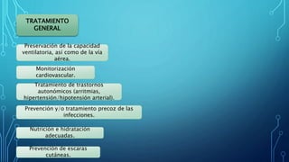 TRATAMIENTO
GENERAL
Preservación de la capacidad
ventilatoria, así como de la vía
aérea.
Monitorización
cardiovascular.
Tratamiento de trastornos
autonómicos (arritmias,
hipertensión/hipotensión arterial).
Prevención y/o tratamiento precoz de las
infecciones.
Nutrición e hidratación
adecuadas.
Prevención de escaras
cutáneas.
 