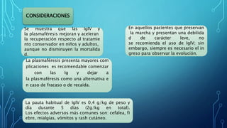 CONSIDERACIONES
Se muestra que las IgIV y
la plasmaféresis mejoran y aceleran
la recuperación respecto al tratamie
nto conservador en niños y adultos,
aunque no disminuyen la mortalida
d.
La pauta habitual de IgIV es 0,4 g/kg de peso y
día durante 5 días (2g/kg en total).
Los efectos adversos más comunes son: cefalea, fi
ebre, mialgias, vómitos y rash cutáneo.
La plasmaféresis presenta mayores com
plicaciones es recomendable comenzar
con las Ig y dejar a
la plasmaféresis como una alternativa e
n caso de fracaso o de recaída.
En aquellos pacientes que preservan
la marcha y presentan una debilida
d de carácter leve, no
se recomienda el uso de IgIV; sin
embargo, siempre es necesario el in
greso para observar la evolución.
 