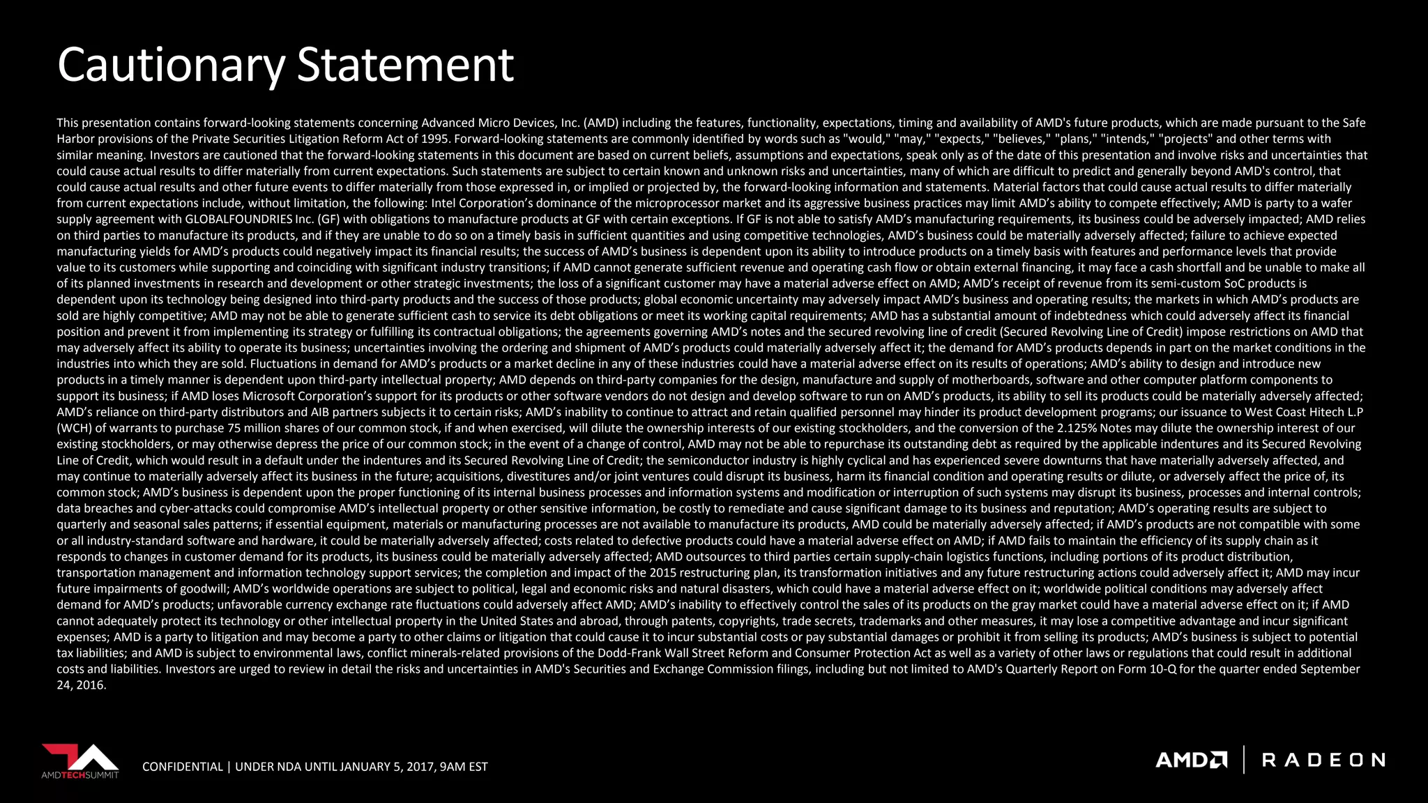 CONFIDENTIAL | UNDER NDA UNTIL JANUARY 5, 2017, 9AM EST
Cautionary Statement
This presentation contains forward-looking statements concerning Advanced Micro Devices, Inc. (AMD) including the features, functionality, expectations, timing and availability of AMD's future products, which are made pursuant to the Safe
Harbor provisions of the Private Securities Litigation Reform Act of 1995. Forward-looking statements are commonly identified by words such as "would," "may," "expects," "believes," "plans," "intends," "projects" and other terms with
similar meaning. Investors are cautioned that the forward-looking statements in this document are based on current beliefs, assumptions and expectations, speak only as of the date of this presentation and involve risks and uncertainties that
could cause actual results to differ materially from current expectations. Such statements are subject to certain known and unknown risks and uncertainties, many of which are difficult to predict and generally beyond AMD's control, that
could cause actual results and other future events to differ materially from those expressed in, or implied or projected by, the forward-looking information and statements. Material factors that could cause actual results to differ materially
from current expectations include, without limitation, the following: Intel Corporation’s dominance of the microprocessor market and its aggressive business practices may limit AMD’s ability to compete effectively; AMD is party to a wafer
supply agreement with GLOBALFOUNDRIES Inc. (GF) with obligations to manufacture products at GF with certain exceptions. If GF is not able to satisfy AMD’s manufacturing requirements, its business could be adversely impacted; AMD relies
on third parties to manufacture its products, and if they are unable to do so on a timely basis in sufficient quantities and using competitive technologies, AMD’s business could be materially adversely affected; failure to achieve expected
manufacturing yields for AMD’s products could negatively impact its financial results; the success of AMD’s business is dependent upon its ability to introduce products on a timely basis with features and performance levels that provide
value to its customers while supporting and coinciding with significant industry transitions; if AMD cannot generate sufficient revenue and operating cash flow or obtain external financing, it may face a cash shortfall and be unable to make all
of its planned investments in research and development or other strategic investments; the loss of a significant customer may have a material adverse effect on AMD; AMD’s receipt of revenue from its semi-custom SoC products is
dependent upon its technology being designed into third-party products and the success of those products; global economic uncertainty may adversely impact AMD’s business and operating results; the markets in which AMD’s products are
sold are highly competitive; AMD may not be able to generate sufficient cash to service its debt obligations or meet its working capital requirements; AMD has a substantial amount of indebtedness which could adversely affect its financial
position and prevent it from implementing its strategy or fulfilling its contractual obligations; the agreements governing AMD’s notes and the secured revolving line of credit (Secured Revolving Line of Credit) impose restrictions on AMD that
may adversely affect its ability to operate its business; uncertainties involving the ordering and shipment of AMD’s products could materially adversely affect it; the demand for AMD’s products depends in part on the market conditions in the
industries into which they are sold. Fluctuations in demand for AMD’s products or a market decline in any of these industries could have a material adverse effect on its results of operations; AMD’s ability to design and introduce new
products in a timely manner is dependent upon third-party intellectual property; AMD depends on third-party companies for the design, manufacture and supply of motherboards, software and other computer platform components to
support its business; if AMD loses Microsoft Corporation’s support for its products or other software vendors do not design and develop software to run on AMD’s products, its ability to sell its products could be materially adversely affected;
AMD’s reliance on third-party distributors and AIB partners subjects it to certain risks; AMD’s inability to continue to attract and retain qualified personnel may hinder its product development programs; our issuance to West Coast Hitech L.P
(WCH) of warrants to purchase 75 million shares of our common stock, if and when exercised, will dilute the ownership interests of our existing stockholders, and the conversion of the 2.125% Notes may dilute the ownership interest of our
existing stockholders, or may otherwise depress the price of our common stock; in the event of a change of control, AMD may not be able to repurchase its outstanding debt as required by the applicable indentures and its Secured Revolving
Line of Credit, which would result in a default under the indentures and its Secured Revolving Line of Credit; the semiconductor industry is highly cyclical and has experienced severe downturns that have materially adversely affected, and
may continue to materially adversely affect its business in the future; acquisitions, divestitures and/or joint ventures could disrupt its business, harm its financial condition and operating results or dilute, or adversely affect the price of, its
common stock; AMD’s business is dependent upon the proper functioning of its internal business processes and information systems and modification or interruption of such systems may disrupt its business, processes and internal controls;
data breaches and cyber-attacks could compromise AMD’s intellectual property or other sensitive information, be costly to remediate and cause significant damage to its business and reputation; AMD’s operating results are subject to
quarterly and seasonal sales patterns; if essential equipment, materials or manufacturing processes are not available to manufacture its products, AMD could be materially adversely affected; if AMD’s products are not compatible with some
or all industry-standard software and hardware, it could be materially adversely affected; costs related to defective products could have a material adverse effect on AMD; if AMD fails to maintain the efficiency of its supply chain as it
responds to changes in customer demand for its products, its business could be materially adversely affected; AMD outsources to third parties certain supply-chain logistics functions, including portions of its product distribution,
transportation management and information technology support services; the completion and impact of the 2015 restructuring plan, its transformation initiatives and any future restructuring actions could adversely affect it; AMD may incur
future impairments of goodwill; AMD’s worldwide operations are subject to political, legal and economic risks and natural disasters, which could have a material adverse effect on it; worldwide political conditions may adversely affect
demand for AMD’s products; unfavorable currency exchange rate fluctuations could adversely affect AMD; AMD’s inability to effectively control the sales of its products on the gray market could have a material adverse effect on it; if AMD
cannot adequately protect its technology or other intellectual property in the United States and abroad, through patents, copyrights, trade secrets, trademarks and other measures, it may lose a competitive advantage and incur significant
expenses; AMD is a party to litigation and may become a party to other claims or litigation that could cause it to incur substantial costs or pay substantial damages or prohibit it from selling its products; AMD’s business is subject to potential
tax liabilities; and AMD is subject to environmental laws, conflict minerals-related provisions of the Dodd-Frank Wall Street Reform and Consumer Protection Act as well as a variety of other laws or regulations that could result in additional
costs and liabilities. Investors are urged to review in detail the risks and uncertainties in AMD's Securities and Exchange Commission filings, including but not limited to AMD's Quarterly Report on Form 10-Q for the quarter ended September
24, 2016.
 