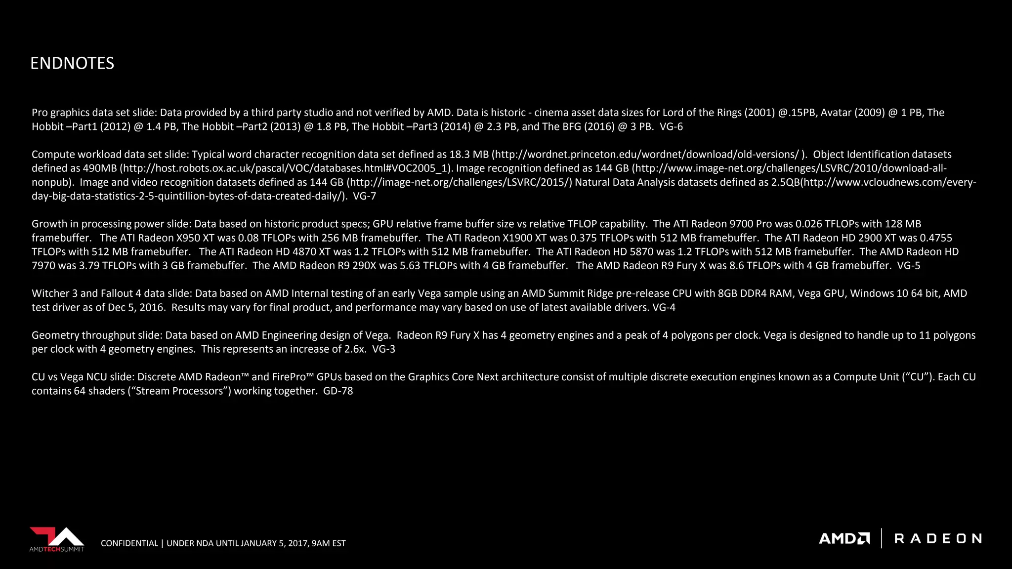 CONFIDENTIAL | UNDER NDA UNTIL JANUARY 5, 2017, 9AM EST
ENDNOTES
Pro graphics data set slide: Data provided by a third party studio and not verified by AMD. Data is historic - cinema asset data sizes for Lord of the Rings (2001) @.15PB, Avatar (2009) @ 1 PB, The
Hobbit –Part1 (2012) @ 1.4 PB, The Hobbit –Part2 (2013) @ 1.8 PB, The Hobbit –Part3 (2014) @ 2.3 PB, and The BFG (2016) @ 3 PB. VG-6
Compute workload data set slide: Typical word character recognition data set defined as 18.3 MB (http://wordnet.princeton.edu/wordnet/download/old-versions/ ). Object Identification datasets
defined as 490MB (http://host.robots.ox.ac.uk/pascal/VOC/databases.html#VOC2005_1). Image recognition defined as 144 GB (http://www.image-net.org/challenges/LSVRC/2010/download-all-
nonpub). Image and video recognition datasets defined as 144 GB (http://image-net.org/challenges/LSVRC/2015/) Natural Data Analysis datasets defined as 2.5QB(http://www.vcloudnews.com/every-
day-big-data-statistics-2-5-quintillion-bytes-of-data-created-daily/). VG-7
Growth in processing power slide: Data based on historic product specs; GPU relative frame buffer size vs relative TFLOP capability. The ATI Radeon 9700 Pro was 0.026 TFLOPs with 128 MB
framebuffer. The ATI Radeon X950 XT was 0.08 TFLOPs with 256 MB framebuffer. The ATI Radeon X1900 XT was 0.375 TFLOPs with 512 MB framebuffer. The ATI Radeon HD 2900 XT was 0.4755
TFLOPs with 512 MB framebuffer. The ATI Radeon HD 4870 XT was 1.2 TFLOPs with 512 MB framebuffer. The ATI Radeon HD 5870 was 1.2 TFLOPs with 512 MB framebuffer. The AMD Radeon HD
7970 was 3.79 TFLOPs with 3 GB framebuffer. The AMD Radeon R9 290X was 5.63 TFLOPs with 4 GB framebuffer. The AMD Radeon R9 Fury X was 8.6 TFLOPs with 4 GB framebuffer. VG-5
Witcher 3 and Fallout 4 data slide: Data based on AMD Internal testing of an early Vega sample using an AMD Summit Ridge pre-release CPU with 8GB DDR4 RAM, Vega GPU, Windows 10 64 bit, AMD
test driver as of Dec 5, 2016. Results may vary for final product, and performance may vary based on use of latest available drivers. VG-4
Geometry throughput slide: Data based on AMD Engineering design of Vega. Radeon R9 Fury X has 4 geometry engines and a peak of 4 polygons per clock. Vega is designed to handle up to 11 polygons
per clock with 4 geometry engines. This represents an increase of 2.6x. VG-3
CU vs Vega NCU slide: Discrete AMD Radeon™ and FirePro™ GPUs based on the Graphics Core Next architecture consist of multiple discrete execution engines known as a Compute Unit (“CU”). Each CU
contains 64 shaders (“Stream Processors”) working together. GD-78
 