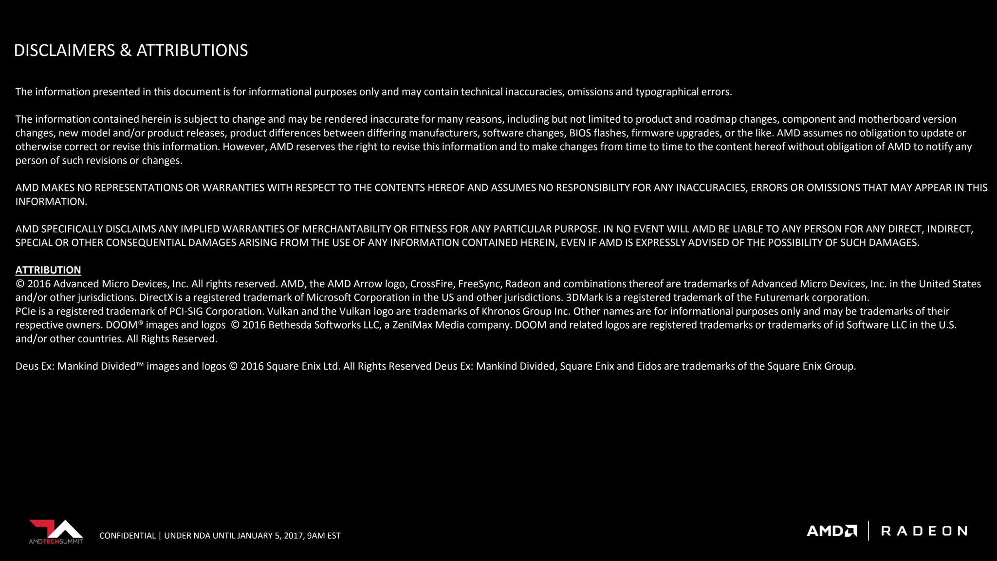 CONFIDENTIAL | UNDER NDA UNTIL JANUARY 5, 2017, 9AM EST
The information presented in this document is for informational purposes only and may contain technical inaccuracies, omissions and typographical errors.
The information contained herein is subject to change and may be rendered inaccurate for many reasons, including but not limited to product and roadmap changes, component and motherboard version
changes, new model and/or product releases, product differences between differing manufacturers, software changes, BIOS flashes, firmware upgrades, or the like. AMD assumes no obligation to update or
otherwise correct or revise this information. However, AMD reserves the right to revise this information and to make changes from time to time to the content hereof without obligation of AMD to notify any
person of such revisions or changes.
AMD MAKES NO REPRESENTATIONS OR WARRANTIES WITH RESPECT TO THE CONTENTS HEREOF AND ASSUMES NO RESPONSIBILITY FOR ANY INACCURACIES, ERRORS OR OMISSIONS THAT MAY APPEAR IN THIS
INFORMATION.
AMD SPECIFICALLY DISCLAIMS ANY IMPLIED WARRANTIES OF MERCHANTABILITY OR FITNESS FOR ANY PARTICULAR PURPOSE. IN NO EVENT WILL AMD BE LIABLE TO ANY PERSON FOR ANY DIRECT, INDIRECT,
SPECIAL OR OTHER CONSEQUENTIAL DAMAGES ARISING FROM THE USE OF ANY INFORMATION CONTAINED HEREIN, EVEN IF AMD IS EXPRESSLY ADVISED OF THE POSSIBILITY OF SUCH DAMAGES.
ATTRIBUTION
© 2016 Advanced Micro Devices, Inc. All rights reserved. AMD, the AMD Arrow logo, CrossFire, FreeSync, Radeon and combinations thereof are trademarks of Advanced Micro Devices, Inc. in the United States
and/or other jurisdictions. DirectX is a registered trademark of Microsoft Corporation in the US and other jurisdictions. 3DMark is a registered trademark of the Futuremark corporation.
PCIe is a registered trademark of PCI-SIG Corporation. Vulkan and the Vulkan logo are trademarks of Khronos Group Inc. Other names are for informational purposes only and may be trademarks of their
respective owners. DOOM® images and logos © 2016 Bethesda Softworks LLC, a ZeniMax Media company. DOOM and related logos are registered trademarks or trademarks of id Software LLC in the U.S.
and/or other countries. All Rights Reserved.
Deus Ex: Mankind Divided™ images and logos © 2016 Square Enix Ltd. All Rights Reserved Deus Ex: Mankind Divided, Square Enix and Eidos are trademarks of the Square Enix Group.
DISCLAIMERS & ATTRIBUTIONS
 