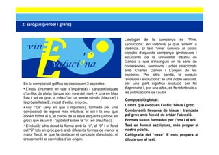 2. Eslògan (verbal i gràfic)
2 Eslògan (verbal i gràfic)                           ‐
                                                                L’eslògan de la campanya és “Vine,
                                                                Evoluciona”, en valencià, ja que “estem” a
                                                                València. El text “vine” convida al públic
                                                                objectiu d’aquesta campanya (professors i
                                                                estudiants de la universitat d’Estiu de
                                                                Gandia a que s’inscriguin en la sèrie de
                                                                conferències, seminaris i actes relacionats
                                                                amb Charles Darwin i L’origen de les
                                                                espècies. Per altra banda, la paraula
                                                                “evolució i evoluciona” té una doble vessant,
En la composició gràfica es destaquen 3 aspectes:               per una part significa evolució pel fet
• L’estiu (moment en que s’imparteix) i característiques        d’aprendre i, per una altra, es fa referència a
d’un lloc de platja (ja que són vora del mar)
              p j (j q                        )   ona en blau   les publicacions de l’autor.
fosc i sol en groc, a més d’un cel sense núvols (blau cel) i
                                                                Composició global:
la pròpia lletra E, inicial d’estiu, en groc.
                                                                Colors que evoquen l’estiu: blaus i groc.
• Any “’09” (any en que s’imparteix), formada per una
composició de signes més intuïtiva; el sol i la ona que         Combinació lleugera de blaus i trencada
donen forma al 9, el cercle de la seva esquerra (també en       pel groc amb funció de cridar l’atenció.
groc) que és un 0 i l'apòstrof sobre la “o” (en blau fosc).     Formes suaus formades per l’ona i el sol.
• Evolució; s’ha donat la forma amb la “o”, el “0” i el forat   Text en format escriptura, més proper al
del “9” tots en groc però amb diferents formes de menor a
     9                                                          nostre públic
                                                                        públic.
major farcit, el que fa destacar el concepte d’evolució; el     Cal·ligrafia del “nexe” E més propera al
creixement i el canvi des d’un origen.                          dibuix que al text.
 
