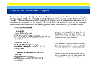 4. Trets estables i Trets alternatius. Tipografia.
4 Trets estables i Trets alternatius Tipografia

De la mateixa forma que l’eslògan ha de tenir diferents versions; una oficial i una altre alternativa, per
exemple,
exemple segons el tipus de publicació escrita (en premsa moltes vegades haurem d’eliminar color en
l’eslògan i transformar el mateix al blanc i negre). En la tipografia, s’ha de tenir present el mateix fet, per les
diferències de tecnologies en els mitjans. Per aquest motiu es proposen a més de les tipografies
identificatives unes d’alternatives, tant per l’eslògan com per les comunicacions o publicacions escrites.
     Tigografia identificativa:

         ESLÒGAN:
                                                                   Utilitzem una tipografia del grup de les
     • Lucida Calligraphy: text.
                   g p y                                           d escriptura,
                                                                   d’escriptura ja que ens volem apropar a un
     abcdefghijklmnñopqrstuvwxyz                                   públic bàsicament universitari. El tipus de
     ABCDEFGHIJKLMNÑOPQRSTUVWXYZ                                   terminal té forma de pic o ganxo.
     1234567890

     • Jokerman: nexe “E”.                                         Una cal·ligrafia que s’aproxima a un dibuix
     Abcdefghijklmnñopqrstuvwxyz                                   per les seves formes més complexes.
     ABCDEFGHIJKLMNÑOPQRSTUVWXYZ                                   Només s’usa en el nexe per cridar l’atenció.
     1234567890

        COMUNICACIONS I PUBLICACIONS:
                                                                   Es busca una comunicació senzilla, directa i
     • Arial: text.                                                sense entrebancs per a la seva lectura, per
     abcdefghijklmnñopqrstuvwxyz
              g j    pq       y                                    això s’utilitza una tipografia de pal sec
                                                                        s utilitza                       sec.
     ABCDEFGHIJKLMNÑOPQRSTUVWXYZ
     1234567890
 