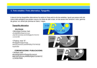 5. Trets estables i Trets alternatius. Tipografia.
5 Trets estables i Trets alternatius Tipografia


L’elecció de les tipografies alternatives ha estat en línea amb la de les estables. Igual que passa amb els
colors dels eslògans que podem veure a la dreta de dalt a baix, en les seves tres versions: color, gamma
de grisos i en versió per premsa en blanc i negre.

  Tigografia alternativa
    g g

      ESLÒGAN:
  • Monotype Corsiva: text.
  abcdefghijklmnñopqrstuvwxyz
  ABCDEFGHIJKLMNÑOPQRSTUVWXYZ
  1234567890

  • Pristina: nexe “E”.
  Abcdefghijklmnñopqrstuvwxyz
  ABCDEFGHIJKLMNÑOPQRSTUVWXYZ
  1234567890

     COMUNICACIONS I PUBLICACIONS:
  • Verdana: text.
  abcdefghijklmnñopqrstuvwxyz
  ABCDEFGHIJKLMNÑOPQRSTUVWXYZ
                       Q
  1234567890
 