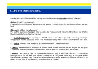 6. Altres trets estables i alternatius. 
6 Altres trets estables i alternatius


• A més dels colors i les tipografies l’eslògan ha d’ajustar-se a unes mesures mínimes i màximes:
                                      l eslògan    d ajustar se

Mínima: 3,5 x 8,75 cm (premsa)
L’expressió mínima garanteix que sempre que s’utilitzi l’eslògan, tindrà les condicions suficient per ser
llegit.

Màxima: 36 x 90 cm (cartells exterior)
Per cartells s’utilitzaria l’eslògan més les dates de l’esdeveniment, indicant el bicentenari de Charles
Darwin i afegint el símbol de la universitat.
            g

• La qualitat i resolució de les imatges i del GIF ha de ser la suficient per poder admetre per exemple
variacions en mesura. En aquest treball s’han donat la suficient per tal d’enviar-se còmodament per e-mail.

• La relació d’altura 1 x 2,5 d’amplitud, és una norma que no s’ha de trencar mai.

• Textura: preferentment es mantindrà el mateix sense textura, revisant que els mitjans en els quals
s’imprimeix, garanteixin, al igual que passa amb la mida, les condicions suficients per ser llegit.
    p      ,g           ,     g    q p                  ,                           p          g

• Material: L’eslògan s’ha creat per difondre l’esdeveniment entre el seu públic objectiu. En primer terme
serà utilitzat en un lloc web (com podem observar en el GIF annex, creat amb el programa Adobe
ImageReady) i en paper, però s’ha de tenir en compte que es pot fer servir sobre diferents articles com es
    g        y)    p p ,p                            p q         p
poden veure al punt “8. Articles promocionals i variants de l’eslògan”.
 
