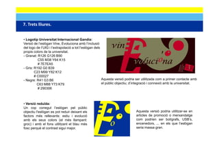 7. Trets lliures.
7 Trets lliures


• Logotip Universitat Internacional Gandia:
Versió de l’eslògan Vine, Evoluciona amb l’inclusió
      ó    ’ ò                                 ’     ó
del logo de l’UIG i l’extrapolació a tot l’eslògan dels
propis colors de la universitat.
- Granat: R126 G126 B90
          C55 M38 Y64 K15
          # 7E7EA5
- Gris: R192 G0 B39
        C23 M99 Y82 K12
        # C00027
- Negre: R41 G3 B6                                      Aquesta versió podria ser utilitzada com a primer contacte amb
          C63 M88 Y73 K79                               el públic objectiu; d’integració i connexió amb la universitat.
          # 290306



• Versió reduïda:
Un cop conegut l’eslògan pel públic
objectiu l'eslògan es pot reduir deixant els
         l eslògan                                                           Aquesta versió podria utilitzar-se en
                                                                              q              p
factors més rellevants: estiu i evolució                                     articles de promoció o merxandatge
amb els seus colors (el més llampant:                                        com podrien ser bolígrafs, USB’s,
groc) i amb el fons utilitzant el blau més                                   encenedors, ... en els que l’eslògan
fosc perquè el contrast sigui major.                                         seria massa gran.
 