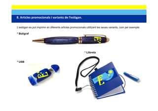 8. Articles promocionals i variants de l eslògan.
8 Articles promocionals i variants de l’eslògan

L’eslògan es pot imprimir en diferents articles promocionals utilitzant les seves variants, com per exemple:

* Bolígraf




                                                           * Llibreta


* USB
 