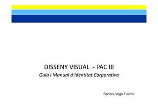 DISSENY VISUAL   PAC III
  DISSENY VISUAL ‐ PAC III
Guia i Manual d’Identitat Corporativa


                             Sandra Vega F
                             S d V       Fuente
                                             t
 