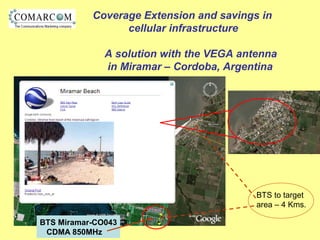 Coverage Extension and savings in
cellular infrastructure
A solution with the VEGA antenna
in Miramar – Cordoba, Argentina
BTS Miramar-CO043
CDMA 850MHz
BTS to target
area – 4 Kms.
 
