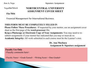 NORTHCENTRAL UNIVERSITY
                       ASSIGNMENT COVER SHEET
 Fin-7016

 Financial Management for International Business


THIS FORM MUST BE COMPLETELY FILLED IN
Please Follow These Procedures: If requested by your mentor, use an assignment cover
sheet as the first page of the word processor file.
Keep a Photocopy or Electronic Copy of Your Assignments: You may need to re-
submit assignments if your mentor has indicated that you may or must do so.
Academic Integrity: All work submitted in each course must be the Learner’s own.

                                              Dr. Ana Machuca
                                              Assignment 8: Signature assignment
Faculty Use Only
<Faculty comments here>

<Faculty Name> <Grade Earned> <Writing Score> <Date Graded>
 