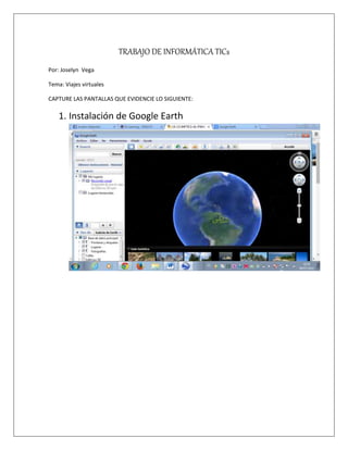 TRABAJO DE INFORMÁTICA TICs
Por: Joselyn Vega
Tema: Viajes virtuales
CAPTURE LAS PANTALLAS QUE EVIDENCIE LO SIGUIENTE:
1. Instalación de Google Earth
 