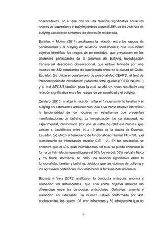 5
observadores, en el que obtuvo una relación significativa entre los
niveles de depresión y el bullying debido a que el 29% de las víctimas de
bullying padecieron síntomas de depresión moderada.
Bolaños y Molina (2014) analizaron la relación entre los rasgos de
personalidad y el bullying en alumnos adolescentes; que tuvo como
objetivo identificar los rasgos de personalidad, que prevalecen en los
diferentes participantes de la dinámica del bullying. Investigación
transversal descriptivo observacional, que estuvo formada por una
muestra de 332 estudiantes de bachillerato entre de la ciudad de Quito,
Ecuador. Se utilizó el cuestionario de personalidad CEAPSI, el test de
Preconcepción de Intimidación y Maltrato entre Iguales (PRECONCIMEI)
y el test APGAR familiar, para la cual se obtuvo como resultado una
relación significativa entre los rasgos de personalidad y el bullying.
Cordero (2015) analizó la relación entre el funcionamiento familiar y el
bullying en estudiantes adolescentes; que tuvo como objetivo identificar
la funcionalidad de los hogares en estudiantes que presentan
manifestaciones de bullying. La investigación fue correlacional, no
experimental, conformada por una muestra de 289 estudiantes que
asisten a bachillerato entre 14 a 19 años de la ciudad de Cuenca,
Ecuador. Se utilizó el formulario de funcionalidad familiar FF – SIL y el
cuestionario de intimidación escolar CIE – A. En los resultados se
encontró que el 43% eran intimidadores del cual se puedo encontrar la
forma de intimidación que utilizaron el 56% fue verbal, 36% verbal y físico
y 7% físico. Asimismo, se halló una relación significativa entre la
funcionalidad familiar y bullying; debido a que las victimas de bullying y
los agresores pertenecen frecuentemente a familias disfuncionales.
Bautista y Vera (2015) analizaron la conducta antisocial, anomia y
alienación en adolescentes, que tuvo como objetivo analizar las
diferencias entre las conductas antisociales. Delictivas, anomia y
alienación en estudiante. La muestra estuvo conformada por 431
adolescentes, los cuales 101 eran infractores y 89 adolescente que no
 