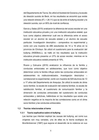 9
del Departamento de Tacna. Se utilizó el Autotest de Cisneros y la escala
de ideación suicida de Beck, en los resultados se encontró que existe
una relación directa (X2
C = 26.11) que se da entre el bullying escolar y la
ideación suicida, con un 95% de nivel de confianza.
García y Salas (2015) analizaron la diferencia del acoso escolar en una
institución educativa privada y en una institución educativa estatal, que
tuvo como objetivo determinar cuál era la diferencia entre el acoso
escolar en un alumno de escuela estatal y un alumno de escuela
particular. Investigación descriptivo - comparativo no experimental y
conto con una muestra de 286 estudiantes de 14 a 16 años en la
provincia de Chiclayo. Se utilizó el cuestionario para la evaluación del
bullying (INSEBULL), se halló en los resultados que la institución
educativa privada presenta un 27% de acoso escolar, mientras en la
institución educativa estatal presenta el 19%.
Rivera y Cahuana (2016) analizaron la influencia de la familia y
conductas antisociales en adolescentes, que tuvo como objetivo
determinar como la familia influye sobre las conductas antisociales en
adolescentes no institucionalizados. Investigación descriptivo –
correlacional no experimental, contó con muestra de 929 alumnos de 13
a 17 años del Departamento de Arequipa. Se utilizó la escala de clima
socio familiar, la escala de evaluación del sistema familiar, la escala de
satisfacción familiar, el cuestionario de comunicación familiar y la
dimensión de conductas antisociales del cuestionario de conductas
antisociales y delictivas, hallándose en los resultados que existe una
relación negativa en la mayoría de las correlaciones como en el clima
socio familiar y las conductas antisociales.
1.3 Teorías relacionadas al tema
1.3.1 Teoría explicativa sobre el bullying
Las teorías que intentan explicar las causas del bullying, así como sus
orígenes son muy variadas, una de ellas es la teoría ecológica de
Bronfenbrenner (1987) que expone el desarrollo de la violencia en sus
 