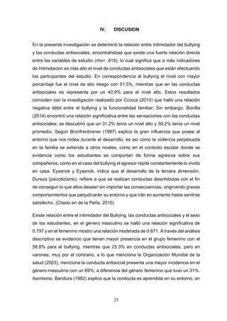 25
IV. DISCUSION
En la presente investigación se determinó la relación entre Intimidador del bullying
y las conductas antisociales, encontrándose que existe una fuerte relación directa
entre las variables de estudio (rho= .819), lo cual significa que a más indicadores
de Intimidación es más alto el nivel de conductas antisociales que están efectuando
los participantes del estudio. En correspondencia al bullying el nivel con mayor
porcentaje fue el nivel de alto riesgo con 51.5%, mientras que en las conductas
antisociales es representa por un 40.9% para el nivel alto. Estos resultados
coinciden con la investigación realizado por Ccoica (2010) que halló una relación
negativa débil entre el bullying y la funcionalidad familiar; Sin embargo, Bonilla
(2014) encontró una relación significativa entre las sensaciones con las conductas
antisociales; se descubrió que un 31.2% tenía un nivel alto y 59.2% tenía un nivel
promedio. Según Bronfrenbrener (1987) explico la gran influencia que posee el
entorno que nos rodea durante el desarrollo, es así como la violencia perpetuada
en la familia se extiende a otros niveles, como en el contexto escolar donde se
evidencia como los estudiantes se comportan de forma agresiva sobre sus
compañeros, como en el caso del bullying el agresor repite constantemente lo vivido
en casa. Eysenck y Eysenck, indica que el desarrollo de la tercera dimensión,
Dureza (psicoticismo), refiere a que se realizan conductas desinhibidas con el fin
de conseguir lo que ellos deseen sin importar las consecuencias, originando graves
comportamientos que perjudicarán su entorno y que irán en aumento hasta sentirse
satisfecho. (Citado en de la Peña, 2010)
Existe relación entre el intimidador del Bullying, las conductas antisociales y el sexo
de los estudiantes, en el género masculino se halló una relación significativa de
0.797 y en el femenino mostro una relación moderada de 0.671. A través del análisis
descriptivo se evidencio que tienen mayor presencia en el grupo femenino con el
58.8% para el bullying, mientras que 25.3% en conductas antisociales, pero en
varones, muy por el contrario, a lo que menciona la Organización Mundial de la
salud (2003), menciona la conducta antisocial presenta una mayor incidencia en el
género masculino con un 69%; a diferencia del género femenino que tuvo un 31%.
Asimismo, Bandura (1982) explico que la conducta es aprendida en su entorno, en
 