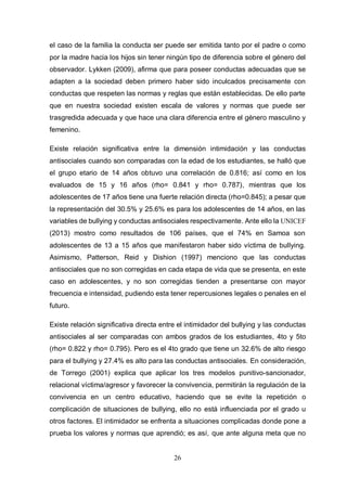 26
el caso de la familia la conducta ser puede ser emitida tanto por el padre o como
por la madre hacia los hijos sin tener ningún tipo de diferencia sobre el género del
observador. Lykken (2009), afirma que para poseer conductas adecuadas que se
adapten a la sociedad deben primero haber sido inculcados precisamente con
conductas que respeten las normas y reglas que están establecidas. De ello parte
que en nuestra sociedad existen escala de valores y normas que puede ser
trasgredida adecuada y que hace una clara diferencia entre el género masculino y
femenino.
Existe relación significativa entre la dimensión intimidación y las conductas
antisociales cuando son comparadas con la edad de los estudiantes, se halló que
el grupo etario de 14 años obtuvo una correlación de 0.816; así como en los
evaluados de 15 y 16 años (rho= 0.841 y rho= 0.787), mientras que los
adolescentes de 17 años tiene una fuerte relación directa (rho=0.845); a pesar que
la representación del 30.5% y 25.6% es para los adolescentes de 14 años, en las
variables de bullying y conductas antisociales respectivamente. Ante ello la UNICEF
(2013) mostro como resultados de 106 países, que el 74% en Samoa son
adolescentes de 13 a 15 años que manifestaron haber sido víctima de bullying.
Asimismo, Patterson, Reid y Dishion (1997) menciono que las conductas
antisociales que no son corregidas en cada etapa de vida que se presenta, en este
caso en adolescentes, y no son corregidas tienden a presentarse con mayor
frecuencia e intensidad, pudiendo esta tener repercusiones legales o penales en el
futuro.
Existe relación significativa directa entre el intimidador del bullying y las conductas
antisociales al ser comparadas con ambos grados de los estudiantes, 4to y 5to
(rho= 0.822 y rho= 0.795). Pero es el 4to grado que tiene un 32.6% de alto riesgo
para el bullying y 27.4% es alto para las conductas antisociales. En consideración,
de Torrego (2001) explica que aplicar los tres modelos punitivo-sancionador,
relacional víctima/agresor y favorecer la convivencia, permitirán la regulación de la
convivencia en un centro educativo, haciendo que se evite la repetición o
complicación de situaciones de bullying, ello no está influenciada por el grado u
otros factores. El intimidador se enfrenta a situaciones complicadas donde pone a
prueba los valores y normas que aprendió; es así, que ante alguna meta que no
 