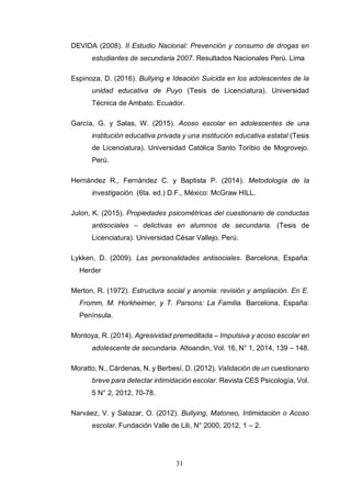 31
DEVIDA (2008). II Estudio Nacional: Prevención y consumo de drogas en
estudiantes de secundaria 2007. Resultados Nacionales Perú. Lima
Espinoza, D. (2016). Bullying e Ideación Suicida en los adolescentes de la
unidad educativa de Puyo (Tesis de Licenciatura). Universidad
Técnica de Ambato. Ecuador.
García, G. y Salas, W. (2015). Acoso escolar en adolescentes de una
institución educativa privada y una institución educativa estatal (Tesis
de Licenciatura). Universidad Católica Santo Toribio de Mogrovejo.
Perú.
Hernández R., Fernández C. y Baptista P. (2014). Metodología de la
investigación. (6ta. ed.) D.F., México: McGraw HILL.
Julon, K. (2015). Propiedades psicométricas del cuestionario de conductas
antisociales – delictivas en alumnos de secundaria. (Tesis de
Licenciatura). Universidad César Vallejo. Perú.
Lykken, D. (2009). Las personalidades antisociales. Barcelona, España:
Herder
Merton, R. (1972). Estructura social y anomia: revisión y ampliación. En E.
Fromm, M. Horkheimer, y T. Parsons: La Familia. Barcelona, España:
Península.
Montoya, R. (2014). Agresividad premeditada – Impulsiva y acoso escolar en
adolescente de secundaria. Altoandin, Vol. 16, N° 1, 2014, 139 – 148.
Moratto, N., Cárdenas, N. y Berbesí, D. (2012). Validación de un cuestionario
breve para detectar intimidación escolar. Revista CES Psicología, Vol.
5 N° 2, 2012, 70-78.
Narváez, V. y Salazar, O. (2012). Bullying, Matoneo, Intimidación o Acoso
escolar. Fundación Valle de Lili, N° 2000, 2012, 1 – 2.
 