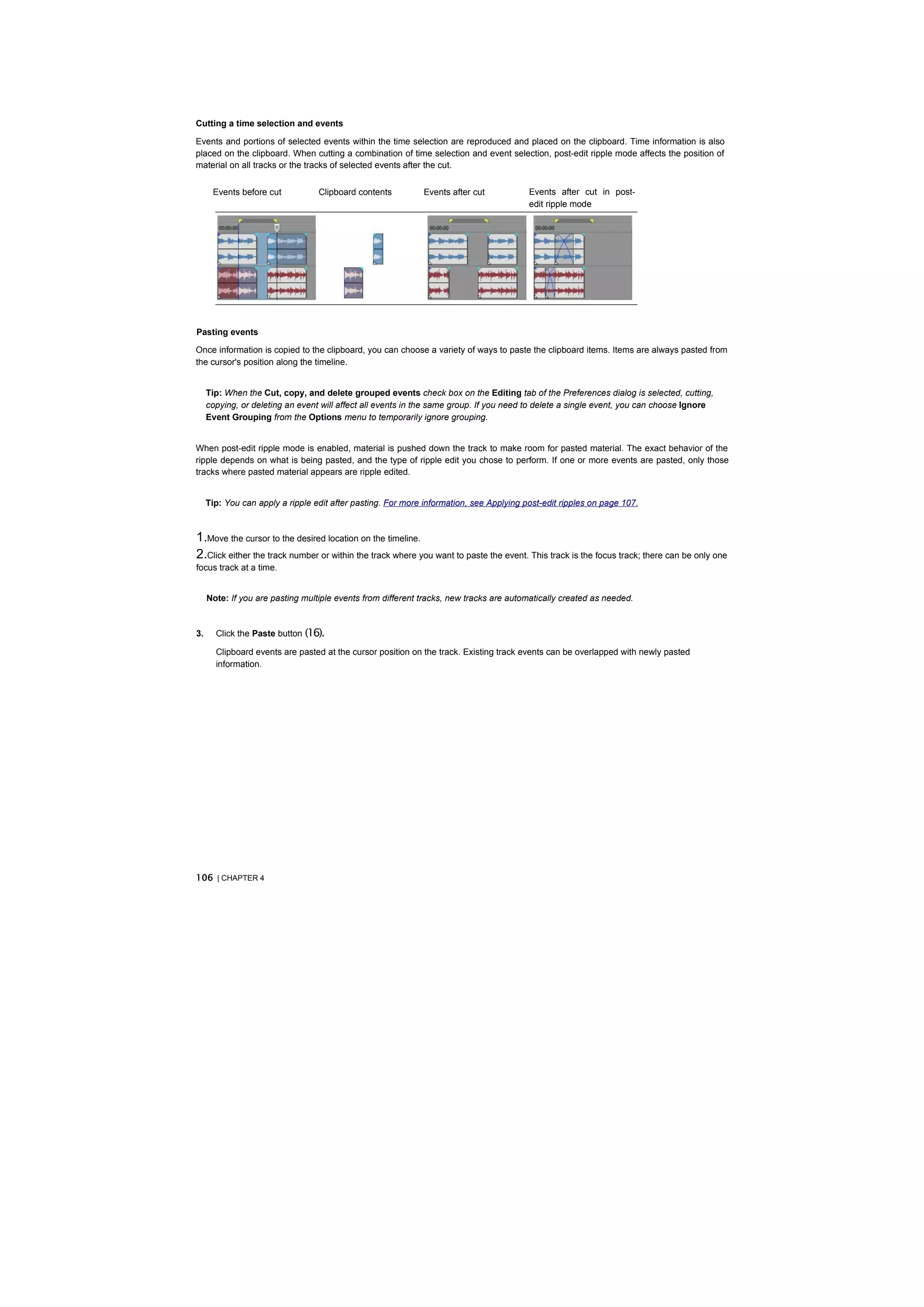 Cutting a time selection and events

Events and portions of selected events within the time selection are reproduced and placed on the clipboard. Time information is also
placed on the clipboard. When cutting a combination of time selection and event selection, post-edit ripple mode affects the position of
material on all tracks or the tracks of selected events after the cut.


      Events before cut           Clipboard contents         Events after cut            Events after cut in post-
                                                                                         edit ripple mode




Pasting events

Once information is copied to the clipboard, you can choose a variety of ways to paste the clipboard items. Items are always pasted from
the cursor's position along the timeline.


     Tip: When the Cut, copy, and delete grouped events check box on the Editing tab of the Preferences dialog is selected, cutting,
     copying, or deleting an event will affect all events in the same group. If you need to delete a single event, you can choose Ignore
     Event Grouping from the Options menu to temporarily ignore grouping.


When post-edit ripple mode is enabled, material is pushed down the track to make room for pasted material. The exact behavior of the
ripple depends on what is being pasted, and the type of ripple edit you chose to perform. If one or more events are pasted, only those
tracks where pasted material appears are ripple edited.


     Tip: You can apply a ripple edit after pasting. For more information, see Applying post-edit ripples on page 107.



1.Move the cursor to the desired location on the timeline.
2.Click either the track number or within the track where you want to paste the event. This track is the focus track; there can be only one
focus track at a time.


     Note: If you are pasting multiple events from different tracks, new tracks are automatically created as needed.



3.     Click the Paste button (16).

       Clipboard events are pasted at the cursor position on the track. Existing track events can be overlapped with newly pasted
       information.




106 | CHAPTER 4
 