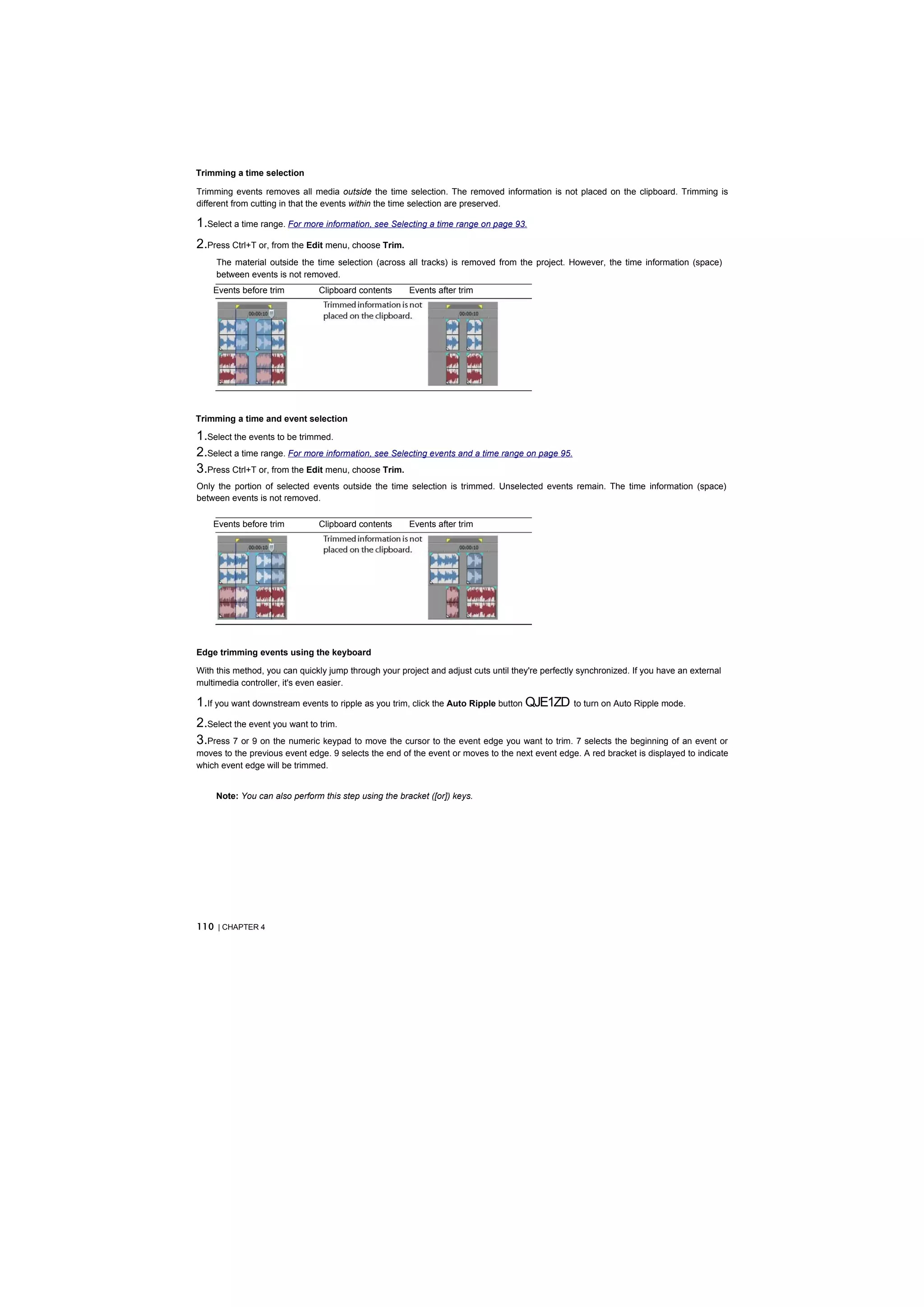 Trimming a time selection

Trimming events removes all media outside the time selection. The removed information is not placed on the clipboard. Trimming is
different from cutting in that the events within the time selection are preserved.

1.Select a time range. For more information, see Selecting a time range on page 93.
2.Press Ctrl+T or, from the Edit menu, choose Trim.
     The material outside the time selection (across all tracks) is removed from the project. However, the time information (space)
     between events is not removed.
    Events before trim         Clipboard contents      Events after trim




Trimming a time and event selection

1.Select the events to be trimmed.
2.Select a time range. For more information, see Selecting events and a time range on page 95.
3.Press Ctrl+T or, from the Edit menu, choose Trim.
Only the portion of selected events outside the time selection is trimmed. Unselected events remain. The time information (space)
between events is not removed.

    Events before trim         Clipboard contents      Events after trim




Edge trimming events using the keyboard

With this method, you can quickly jump through your project and adjust cuts until they're perfectly synchronized. If you have an external
multimedia controller, it's even easier.

1.If you want downstream events to ripple as you trim, click the Auto Ripple button QJE1ZD to turn on Auto Ripple mode.
2.Select the event you want to trim.
3.Press 7 or 9 on the numeric keypad to move the cursor to the event edge you want to trim. 7 selects the beginning of an event or
moves to the previous event edge. 9 selects the end of the event or moves to the next event edge. A red bracket is displayed to indicate
which event edge will be trimmed.


     Note: You can also perform this step using the bracket ([or]) keys.




110 | CHAPTER 4
 