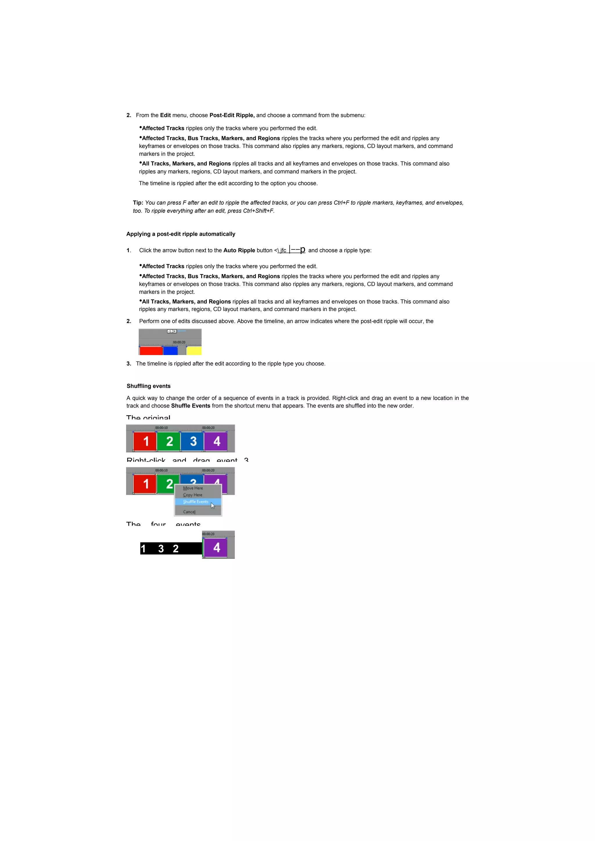 2. From the Edit menu, choose Post-Edit Ripple, and choose a command from the submenu:

       •Affected Tracks ripples only the tracks where you performed the edit.
       •Affected Tracks, Bus Tracks, Markers, and Regions ripples the tracks where you performed the edit and ripples any
       keyframes or envelopes on those tracks. This command also ripples any markers, regions, CD layout markers, and command
       markers in the project.
       •All Tracks, Markers, and Regions ripples all tracks and all keyframes and envelopes on those tracks. This command also
       ripples any markers, regions, CD layout markers, and command markers in the project.

       The timeline is rippled after the edit according to the option you choose.


     Tip: You can press F after an edit to ripple the affected tracks, or you can press Ctrl+F to ripple markers, keyframes, and envelopes,
     too. To ripple everything after an edit, press Ctrl+Shift+F.



Applying a post-edit ripple automatically

1.     Click the arrow button next to the Auto Ripple button < jfc   |--p   and choose a ripple type:

       •Affected Tracks ripples only the tracks where you performed the edit.
       •Affected Tracks, Bus Tracks, Markers, and Regions ripples the tracks where you performed the edit and ripples any
       keyframes or envelopes on those tracks. This command also ripples any markers, regions, CD layout markers, and command
       markers in the project.
       •All Tracks, Markers, and Regions ripples all tracks and all keyframes and envelopes on those tracks. This command also
       ripples any markers, regions, CD layout markers, and command markers in the project.

2.     Perform one of edits discussed above. Above the timeline, an arrow indicates where the post-edit ripple will occur, the




3. The timeline is rippled after the edit according to the ripple type you choose.


Shuffling events

A quick way to change the order of a sequence of events in a track is provided. Right-click and drag an event to a new location in the
track and choose Shuffle Events from the shortcut menu that appears. The events are shuffled into the new order.

The original




Right-click and drag event 3




The         four      events

        1      3 2
 