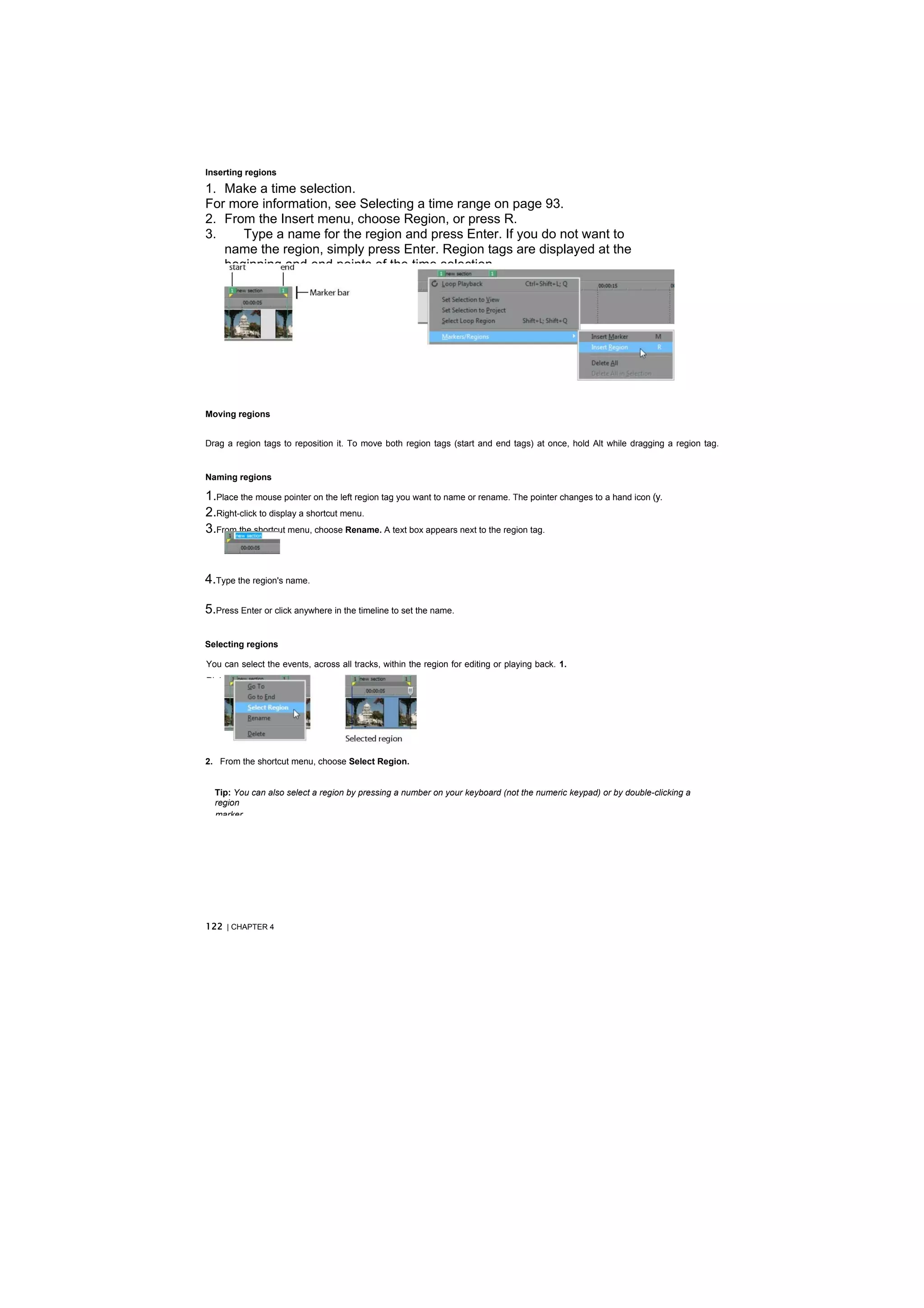 Inserting regions

1. Make a time selection.
For more information, see Selecting a time range on page 93.
2. From the Insert menu, choose Region, or press R.
3.    Type a name for the region and press Enter. If you do not want to
   name the region, simply press Enter. Region tags are displayed at the
   beginning and end points of the time selection.




Moving regions


Drag a region tags to reposition it. To move both region tags (start and end tags) at once, hold Alt while dragging a region tag.


Naming regions

1.Place the mouse pointer on the left region tag you want to name or rename. The pointer changes to a hand icon (y.
2.Right-click to display a shortcut menu.
3.From the shortcut menu, choose Rename. A text box appears next to the region tag.


4.Type the region's name.

5.Press Enter or click anywhere in the timeline to set the name.

Selecting regions

You can select the events, across all tracks, within the region for editing or playing back. 1.
Right-click one of the region tags to display a shortcut menu.




2. From the shortcut menu, choose Select Region.


  Tip: You can also select a region by pressing a number on your keyboard (not the numeric keypad) or by double-clicking a
  region
  marker.




122 | CHAPTER 4
 