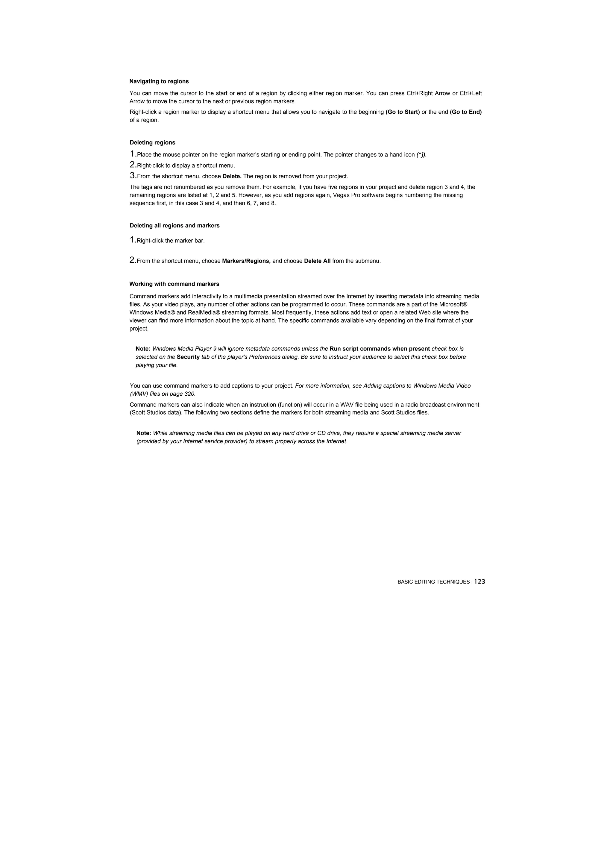 Navigating to regions

You can move the cursor to the start or end of a region by clicking either region marker. You can press Ctrl+Right Arrow or Ctrl+Left
Arrow to move the cursor to the next or previous region markers.
Right-click a region marker to display a shortcut menu that allows you to navigate to the beginning (Go to Start) or the end (Go to End)
of a region.


Deleting regions

1.Place the mouse pointer on the region marker's starting or ending point. The pointer changes to a hand icon (^j).
2.Right-click to display a shortcut menu.
3.From the shortcut menu, choose Delete. The region is removed from your project.
The tags are not renumbered as you remove them. For example, if you have five regions in your project and delete region 3 and 4, the
remaining regions are listed at 1, 2 and 5. However, as you add regions again, Vegas Pro software begins numbering the missing
sequence first, in this case 3 and 4, and then 6, 7, and 8.


Deleting all regions and markers

1.Right-click the marker bar.

2.From the shortcut menu, choose Markers/Regions, and choose Delete All from the submenu.

Working with command markers

Command markers add interactivity to a multimedia presentation streamed over the Internet by inserting metadata into streaming media
files. As your video plays, any number of other actions can be programmed to occur. These commands are a part of the Microsoft®
Windows Media® and RealMedia® streaming formats. Most frequently, these actions add text or open a related Web site where the
viewer can find more information about the topic at hand. The specific commands available vary depending on the final format of your
project.


  Note: Windows Media Player 9 will ignore metadata commands unless the Run script commands when present check box is
  selected on the Security tab of the player's Preferences dialog. Be sure to instruct your audience to select this check box before
  playing your file.


You can use command markers to add captions to your project. For more information, see Adding captions to Windows Media Video
(WMV) files on page 320.
Command markers can also indicate when an instruction (function) will occur in a WAV file being used in a radio broadcast environment
(Scott Studios data). The following two sections define the markers for both streaming media and Scott Studios files.


  Note: While streaming media files can be played on any hard drive or CD drive, they require a special streaming media server
  (provided by your Internet service provider) to stream properly across the Internet.




                                                                                                         BASIC EDITING TECHNIQUES | 123
 