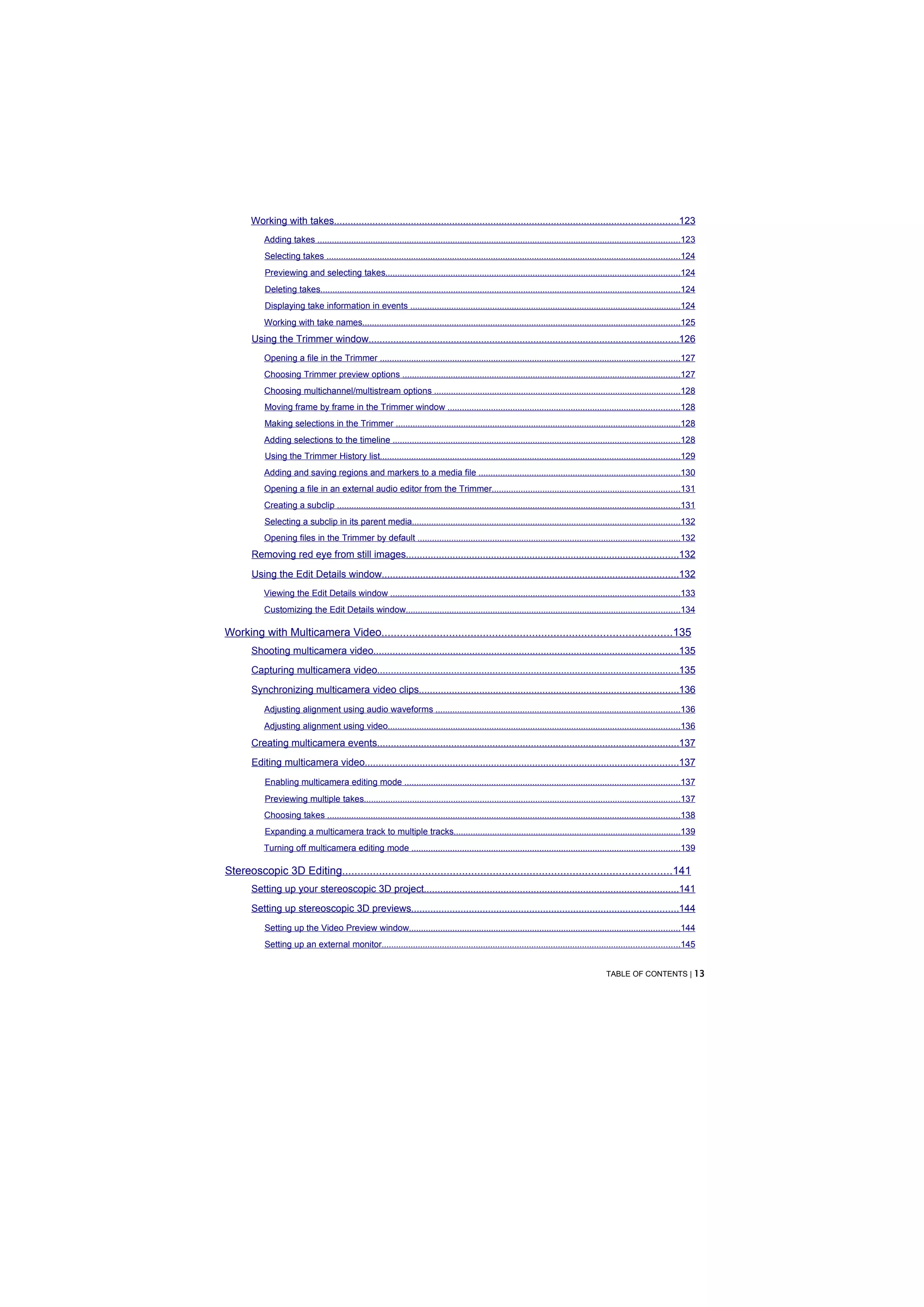 Working with takes.............................................................................................................................123
           Adding takes ......................................................................................................................................................123
           Selecting takes ..................................................................................................................................................124
           Previewing and selecting takes..........................................................................................................................124
           Deleting takes.....................................................................................................................................................124
           Displaying take information in events ................................................................................................................124
           Working with take names...................................................................................................................................125
       Using the Trimmer window.................................................................................................................126
           Opening a file in the Trimmer ............................................................................................................................127
           Choosing Trimmer preview options ...................................................................................................................127
           Choosing multichannel/multistream options ......................................................................................................128
           Moving frame by frame in the Trimmer window ................................................................................................128
           Making selections in the Trimmer ......................................................................................................................128
           Adding selections to the timeline .......................................................................................................................128
           Using the Trimmer History list............................................................................................................................129
           Adding and saving regions and markers to a media file ...................................................................................130
           Opening a file in an external audio editor from the Trimmer..............................................................................131
           Creating a subclip ..............................................................................................................................................131
           Selecting a subclip in its parent media...............................................................................................................132
           Opening files in the Trimmer by default .............................................................................................................132
       Removing red eye from still images...................................................................................................132
       Using the Edit Details window............................................................................................................132
           Viewing the Edit Details window ........................................................................................................................133
           Customizing the Edit Details window.................................................................................................................134

Working with Multicamera Video..............................................................................................135
       Shooting multicamera video...............................................................................................................135
       Capturing multicamera video..............................................................................................................135
       Synchronizing multicamera video clips..............................................................................................136
           Adjusting alignment using audio waveforms .....................................................................................................136
           Adjusting alignment using video.........................................................................................................................136
       Creating multicamera events..............................................................................................................137
       Editing multicamera video..................................................................................................................137
           Enabling multicamera editing mode ..................................................................................................................137
           Previewing multiple takes...................................................................................................................................137
           Choosing takes ..................................................................................................................................................138
           Expanding a multicamera track to multiple tracks..............................................................................................139
           Turning off multicamera editing mode ...............................................................................................................139

Stereoscopic 3D Editing...........................................................................................................141
       Setting up your stereoscopic 3D project.............................................................................................141
       Setting up stereoscopic 3D previews.................................................................................................144
           Setting up the Video Preview window................................................................................................................144
           Setting up an external monitor...........................................................................................................................145


                                                                                                                                              TABLE OF CONTENTS | 13
 