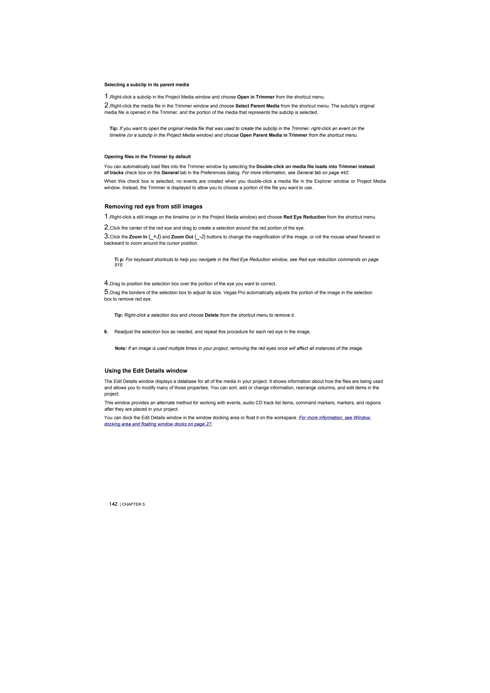 Selecting a subclip in its parent media

1.Right-click a subclip in the Project Media window and choose Open in Trimmer from the shortcut menu.
2.Right-click the media file in the Trimmer window and choose Select Parent Media from the shortcut menu. The subclip's original
media file is opened in the Trimmer, and the portion of the media that represents the subclip is selected.


     Tip: If you want to open the original media file that was used to create the subclip in the Trimmer, right-click an event on the
     timeline (or a subclip in the Project Media window) and choose Open Parent Media in Trimmer from the shortcut menu.



Opening files in the Trimmer by default

You can automatically load files into the Trimmer window by selecting the Double-click on media file loads into Trimmer instead
of tracks check box on the General tab in the Preferences dialog. For more information, see General tab on page 442.
When this check box is selected, no events are created when you double-click a media file in the Explorer window or Project Media
window. Instead, the Trimmer is displayed to allow you to choose a portion of the file you want to use.



Removing red eye from still images
1.Right-click a still image on the timeline (or in the Project Media window) and choose Red Eye Reduction from the shortcut menu.
2.Click the center of the red eye and drag to create a selection around the red portion of the eye.
3.Click the Zoom In (_+J) and Zoom Out (_-J) buttons to change the magnification of the image, or roll the mouse wheel forward or
backward to zoom around the cursor position.


       Ti p: For keyboard shortcuts to help you navigate in the Red Eye Reduction window, see Red eye reduction commands on page
       515.



4.Drag to position the selection box over the portion of the eye you want to correct.
5.Drag the borders of the selection box to adjust its size. Vegas Pro automatically adjusts the portion of the image in the selection
box to remove red eye.


       Tip: Right-click a selection box and choose Delete from the shortcut menu to remove it.


6.     Readjust the selection box as needed, and repeat this procedure for each red eye in the image.


       Note: If an image is used multiple times in your project, removing the red eyes once will affect all instances of the image.



Using the Edit Details window
The Edit Details window displays a database for all of the media in your project. It shows information about how the files are being used
and allows you to modify many of those properties. You can sort, add or change information, rearrange columns, and edit items in the
project.
This window provides an alternate method for working with events, audio CD track list items, command markers, markers, and regions
after they are placed in your project.
You can dock the Edit Details window in the window docking area or float it on the workspace. For more information, see Window
docking area and floating window docks on page 27.




     142 | CHAPTER 5
 