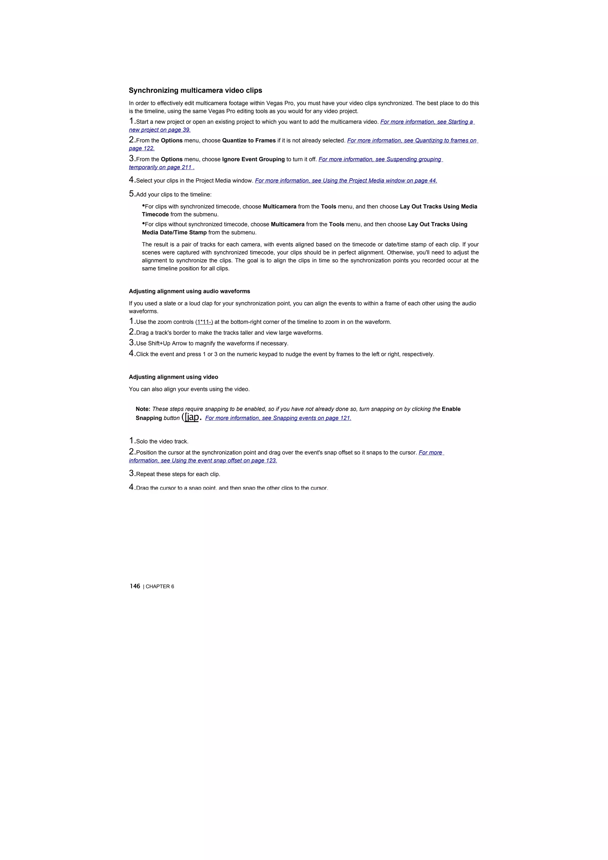 Synchronizing multicamera video clips
In order to effectively edit multicamera footage within Vegas Pro, you must have your video clips synchronized. The best place to do this
is the timeline, using the same Vegas Pro editing tools as you would for any video project.
1.Start a new project or open an existing project to which you want to add the multicamera video. For more information, see Starting a
new project on page 39.
2.From the Options menu, choose Quantize to Frames if it is not already selected. For more information, see Quantizing to frames on
page 122.
3.From the Options menu, choose Ignore Event Grouping to turn it off. For more information, see Suspending grouping
temporarily on page 211 .

4.Select your clips in the Project Media window. For more information, see Using the Project Media window on page 44.
5.Add your clips to the timeline:
    •For clips with synchronized timecode, choose Multicamera from the Tools menu, and then choose Lay Out Tracks Using Media
     Timecode from the submenu.
     •For clips without synchronized timecode, choose Multicamera from the Tools menu, and then choose Lay Out Tracks Using
     Media Date/Time Stamp from the submenu.

     The result is a pair of tracks for each camera, with events aligned based on the timecode or date/time stamp of each clip. If your
     scenes were captured with synchronized timecode, your clips should be in perfect alignment. Otherwise, you'll need to adjust the
     alignment to synchronize the clips. The goal is to align the clips in time so the synchronization points you recorded occur at the
     same timeline position for all clips.


Adjusting alignment using audio waveforms

If you used a slate or a loud clap for your synchronization point, you can align the events to within a frame of each other using the audio
waveforms.
1.Use the zoom controls (1*11-) at the bottom-right corner of the timeline to zoom in on the waveform.
2.Drag a track's border to make the tracks taller and view large waveforms.
3.Use Shift+Up Arrow to magnify the waveforms if necessary.
4.Click the event and press 1 or 3 on the numeric keypad to nudge the event by frames to the left or right, respectively.

Adjusting alignment using video

You can also align your events using the video.


  Note: These steps require snapping to be enabled, so if you have not already done so, turn snapping on by clicking the Enable
  Snapping button   ([jap.    For more information, see Snapping events on page 121.



1.Solo the video track.
2.Position the cursor at the synchronization point and drag over the event's snap offset so it snaps to the cursor. For more
information, see Using the event snap offset on page 123.

3.Repeat these steps for each clip.
4.Drag the cursor to a snap point, and then snap the other clips to the cursor.




146 | CHAPTER 6
 