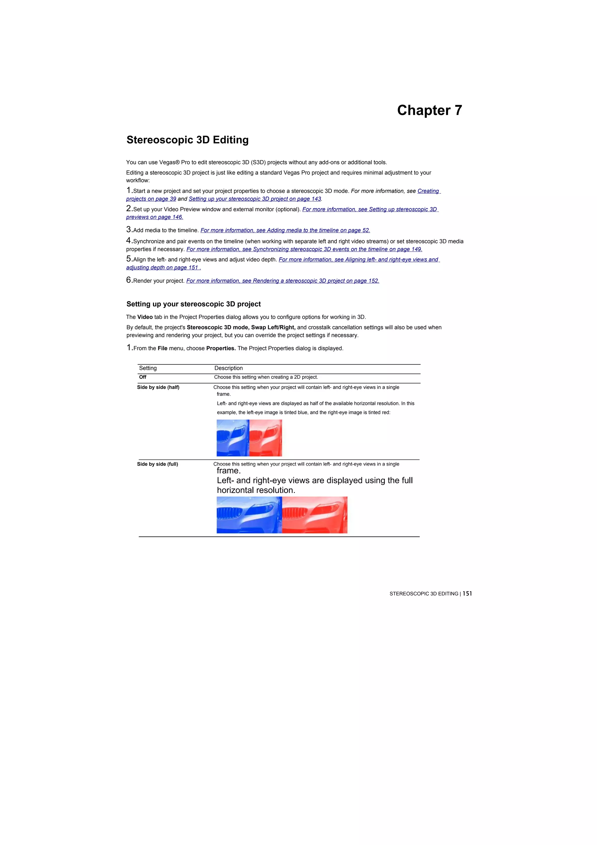 Chapter 7

Stereoscopic 3D Editing
You can use Vegas® Pro to edit stereoscopic 3D (S3D) projects without any add-ons or additional tools.
Editing a stereoscopic 3D project is just like editing a standard Vegas Pro project and requires minimal adjustment to your
workflow:
1.Start a new project and set your project properties to choose a stereoscopic 3D mode. For more information, see Creating
projects on page 39 and Setting up your stereoscopic 3D project on page 143.
2.Set up your Video Preview window and external monitor (optional). For more information, see Setting up stereoscopic 3D
previews on page 146.

3.Add media to the timeline. For more information, see Adding media to the timeline on page 52.
4.Synchronize and pair events on the timeline (when working with separate left and right video streams) or set stereoscopic 3D media
properties if necessary. For more information, see Synchronizing stereoscopic 3D events on the timeline on page 149.
5.Align the left- and right-eye views and adjust video depth. For more information, see Aligning left- and right-eye views and
adjusting depth on page 151 .

6.Render your project. For more information, see Rendering a stereoscopic 3D project on page 152.

Setting up your stereoscopic 3D project
The Video tab in the Project Properties dialog allows you to configure options for working in 3D.
By default, the project's Stereoscopic 3D mode, Swap Left/Right, and crosstalk cancellation settings will also be used when
previewing and rendering your project, but you can override the project settings if necessary.

1.From the File menu, choose Properties. The Project Properties dialog is displayed.

     Setting                       Description
     Off                           Choose this setting when creating a 2D project.

    Side by side (half)            Choose this setting when your project will contain left- and right-eye views in a single
                                    frame.
                                    Left- and right-eye views are displayed as half of the available horizontal resolution. In this
                                    example, the left-eye image is tinted blue, and the right-eye image is tinted red:




    Side by side (full)            Choose this setting when your project will contain left- and right-eye views in a single
                                    frame.
                                    Left- and right-eye views are displayed using the full
                                    horizontal resolution.




                                                                                                                       STEREOSCOPIC 3D EDITING | 151
 