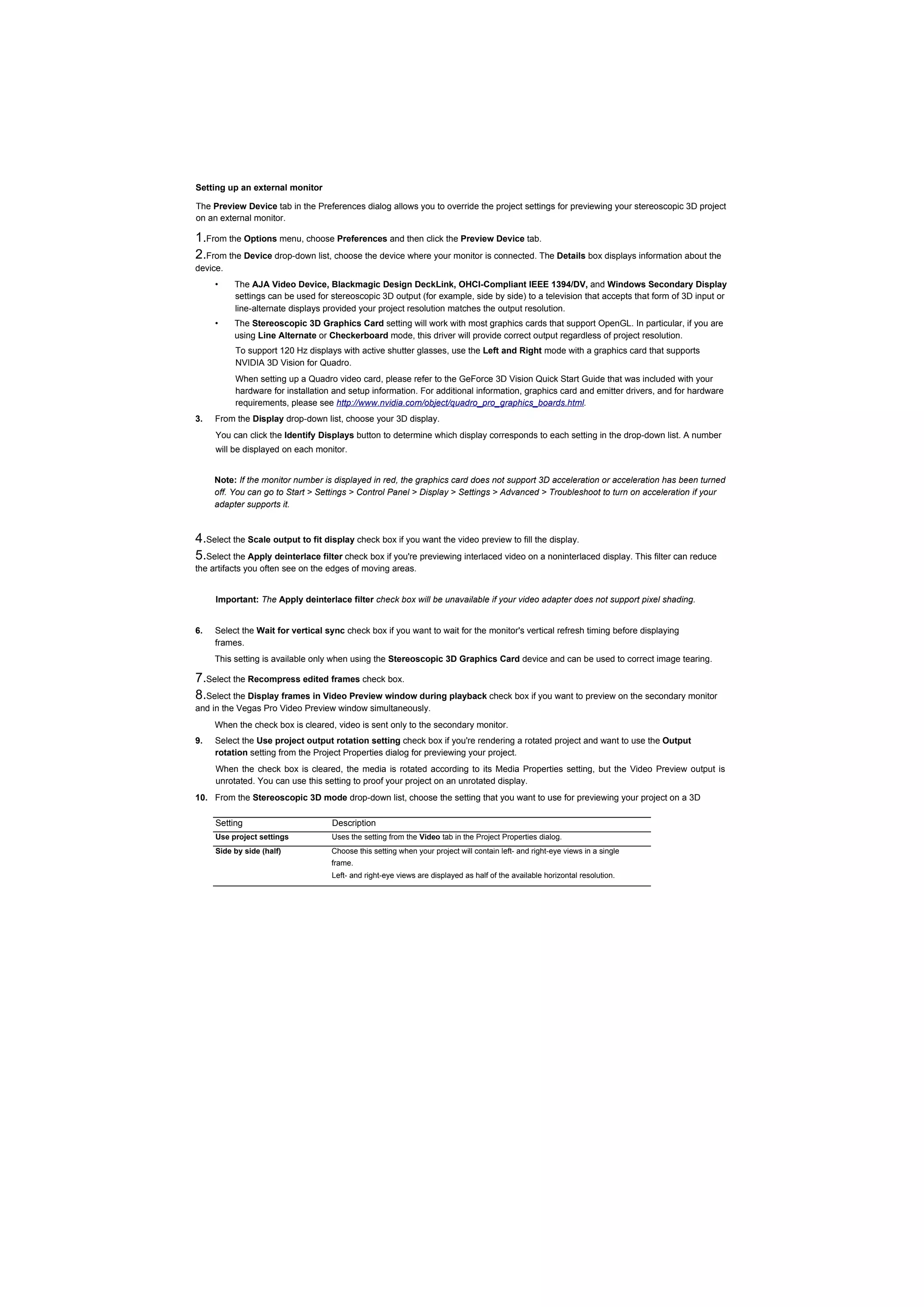 Setting up an external monitor

The Preview Device tab in the Preferences dialog allows you to override the project settings for previewing your stereoscopic 3D project
on an external monitor.

1.From the Options menu, choose Preferences and then click the Preview Device tab.
2.From the Device drop-down list, choose the device where your monitor is connected. The Details box displays information about the
device.
     •    The AJA Video Device, Blackmagic Design DeckLink, OHCI-Compliant IEEE 1394/DV, and Windows Secondary Display
          settings can be used for stereoscopic 3D output (for example, side by side) to a television that accepts that form of 3D input or
          line-alternate displays provided your project resolution matches the output resolution.
     •    The Stereoscopic 3D Graphics Card setting will work with most graphics cards that support OpenGL. In particular, if you are
          using Line Alternate or Checkerboard mode, this driver will provide correct output regardless of project resolution.
          To support 120 Hz displays with active shutter glasses, use the Left and Right mode with a graphics card that supports
          NVIDIA 3D Vision for Quadro.
          When setting up a Quadro video card, please refer to the GeForce 3D Vision Quick Start Guide that was included with your
          hardware for installation and setup information. For additional information, graphics card and emitter drivers, and for hardware
          requirements, please see http://www.nvidia.com/object/quadro_pro_graphics_boards.html.
3.   From the Display drop-down list, choose your 3D display.
     You can click the Identify Displays button to determine which display corresponds to each setting in the drop-down list. A number
     will be displayed on each monitor.


     Note: If the monitor number is displayed in red, the graphics card does not support 3D acceleration or acceleration has been turned
     off. You can go to Start > Settings > Control Panel > Display > Settings > Advanced > Troubleshoot to turn on acceleration if your
     adapter supports it.



4.Select the Scale output to fit display check box if you want the video preview to fill the display.
5.Select the Apply deinterlace filter check box if you're previewing interlaced video on a noninterlaced display. This filter can reduce
the artifacts you often see on the edges of moving areas.


     Important: The Apply deinterlace filter check box will be unavailable if your video adapter does not support pixel shading.


6.   Select the Wait for vertical sync check box if you want to wait for the monitor's vertical refresh timing before displaying
     frames.
     This setting is available only when using the Stereoscopic 3D Graphics Card device and can be used to correct image tearing.

7.Select the Recompress edited frames check box.
8.Select the Display frames in Video Preview window during playback check box if you want to preview on the secondary monitor
and in the Vegas Pro Video Preview window simultaneously.
     When the check box is cleared, video is sent only to the secondary monitor.
9.   Select the Use project output rotation setting check box if you're rendering a rotated project and want to use the Output
     rotation setting from the Project Properties dialog for previewing your project.
     When the check box is cleared, the media is rotated according to its Media Properties setting, but the Video Preview output is
     unrotated. You can use this setting to proof your project on an unrotated display.
10. From the Stereoscopic 3D mode drop-down list, choose the setting that you want to use for previewing your project on a 3D
    monitor.
     Setting                        Description
     Use project settings          Uses the setting from the Video tab in the Project Properties dialog.
     Side by side (half)           Choose this setting when your project will contain left- and right-eye views in a single
                                   frame.
                                   Left- and right-eye views are displayed as half of the available horizontal resolution.
 