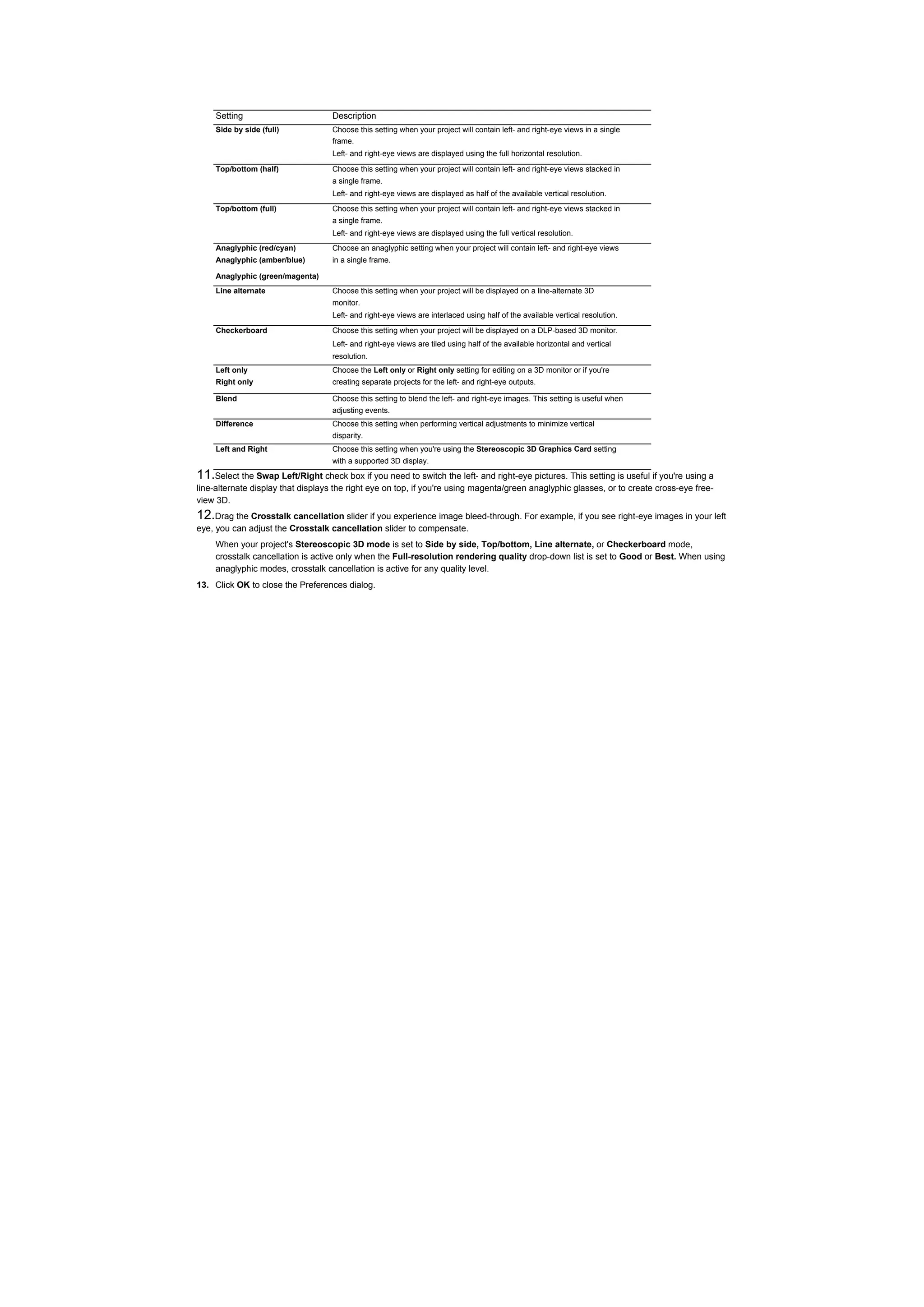 Setting                       Description
     Side by side (full)           Choose this setting when your project will contain left- and right-eye views in a single
                                   frame.
                                   Left- and right-eye views are displayed using the full horizontal resolution.

     Top/bottom (half)             Choose this setting when your project will contain left- and right-eye views stacked in
                                   a single frame.
                                   Left- and right-eye views are displayed as half of the available vertical resolution.
     Top/bottom (full)             Choose this setting when your project will contain left- and right-eye views stacked in
                                   a single frame.
                                   Left- and right-eye views are displayed using the full vertical resolution.
     Anaglyphic (red/cyan)         Choose an anaglyphic setting when your project will contain left- and right-eye views
     Anaglyphic (amber/blue)       in a single frame.

     Anaglyphic (green/magenta)
     Line alternate                Choose this setting when your project will be displayed on a line-alternate 3D
                                   monitor.
                                   Left- and right-eye views are interlaced using half of the available vertical resolution.

     Checkerboard                  Choose this setting when your project will be displayed on a DLP-based 3D monitor.
                                   Left- and right-eye views are tiled using half of the available horizontal and vertical
                                   resolution.
     Left only                     Choose the Left only or Right only setting for editing on a 3D monitor or if you're
     Right only                    creating separate projects for the left- and right-eye outputs.

     Blend                         Choose this setting to blend the left- and right-eye images. This setting is useful when
                                   adjusting events.
     Difference                    Choose this setting when performing vertical adjustments to minimize vertical
                                   disparity.
     Left and Right                Choose this setting when you're using the Stereoscopic 3D Graphics Card setting
                                   with a supported 3D display.
11.Select the Swap Left/Right check box if you need to switch the left- and right-eye pictures. This setting is useful if you're using a
line-alternate display that displays the right eye on top, if you're using magenta/green anaglyphic glasses, or to create cross-eye free-
view 3D.
12.Drag the Crosstalk cancellation slider if you experience image bleed-through. For example, if you see right-eye images in your left
eye, you can adjust the Crosstalk cancellation slider to compensate.
     When your project's Stereoscopic 3D mode is set to Side by side, Top/bottom, Line alternate, or Checkerboard mode,
     crosstalk cancellation is active only when the Full-resolution rendering quality drop-down list is set to Good or Best. When using
     anaglyphic modes, crosstalk cancellation is active for any quality level.
13. Click OK to close the Preferences dialog.
 