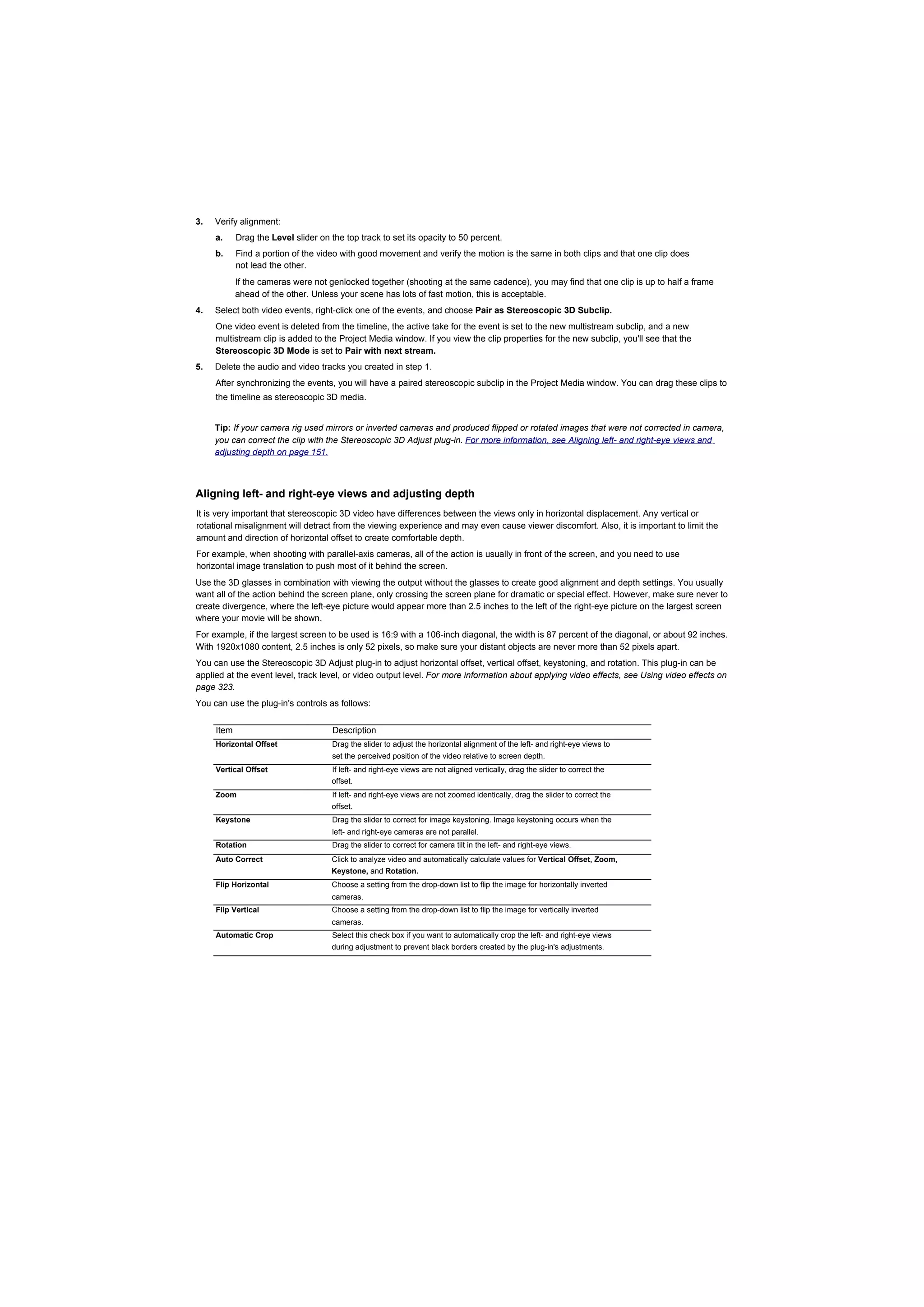 3.   Verify alignment:
     a.     Drag the Level slider on the top track to set its opacity to 50 percent.
     b.     Find a portion of the video with good movement and verify the motion is the same in both clips and that one clip does
            not lead the other.
            If the cameras were not genlocked together (shooting at the same cadence), you may find that one clip is up to half a frame
            ahead of the other. Unless your scene has lots of fast motion, this is acceptable.
4.   Select both video events, right-click one of the events, and choose Pair as Stereoscopic 3D Subclip.
     One video event is deleted from the timeline, the active take for the event is set to the new multistream subclip, and a new
     multistream clip is added to the Project Media window. If you view the clip properties for the new subclip, you'll see that the
     Stereoscopic 3D Mode is set to Pair with next stream.
5.   Delete the audio and video tracks you created in step 1.
     After synchronizing the events, you will have a paired stereoscopic subclip in the Project Media window. You can drag these clips to
     the timeline as stereoscopic 3D media.


     Tip: If your camera rig used mirrors or inverted cameras and produced flipped or rotated images that were not corrected in camera,
     you can correct the clip with the Stereoscopic 3D Adjust plug-in. For more information, see Aligning left- and right-eye views and
     adjusting depth on page 151.



Aligning left- and right-eye views and adjusting depth
It is very important that stereoscopic 3D video have differences between the views only in horizontal displacement. Any vertical or
rotational misalignment will detract from the viewing experience and may even cause viewer discomfort. Also, it is important to limit the
amount and direction of horizontal offset to create comfortable depth.
For example, when shooting with parallel-axis cameras, all of the action is usually in front of the screen, and you need to use
horizontal image translation to push most of it behind the screen.
Use the 3D glasses in combination with viewing the output without the glasses to create good alignment and depth settings. You usually
want all of the action behind the screen plane, only crossing the screen plane for dramatic or special effect. However, make sure never to
create divergence, where the left-eye picture would appear more than 2.5 inches to the left of the right-eye picture on the largest screen
where your movie will be shown.
For example, if the largest screen to be used is 16:9 with a 106-inch diagonal, the width is 87 percent of the diagonal, or about 92 inches.
With 1920x1080 content, 2.5 inches is only 52 pixels, so make sure your distant objects are never more than 52 pixels apart.
You can use the Stereoscopic 3D Adjust plug-in to adjust horizontal offset, vertical offset, keystoning, and rotation. This plug-in can be
applied at the event level, track level, or video output level. For more information about applying video effects, see Using video effects on
page 323.
You can use the plug-in's controls as follows:


     Item                             Description
     Horizontal Offset                Drag the slider to adjust the horizontal alignment of the left- and right-eye views to
                                      set the perceived position of the video relative to screen depth.
     Vertical Offset                 If left- and right-eye views are not aligned vertically, drag the slider to correct the
                                     offset.
     Zoom                             If left- and right-eye views are not zoomed identically, drag the slider to correct the
                                     offset.
     Keystone                         Drag the slider to correct for image keystoning. Image keystoning occurs when the
                                      left- and right-eye cameras are not parallel.
     Rotation                         Drag the slider to correct for camera tilt in the left- and right-eye views.
     Auto Correct                    Click to analyze video and automatically calculate values for Vertical Offset, Zoom,
                                     Keystone, and Rotation.
     Flip Horizontal                 Choose a setting from the drop-down list to flip the image for horizontally inverted
                                     cameras.
     Flip Vertical                   Choose a setting from the drop-down list to flip the image for vertically inverted
                                     cameras.
     Automatic Crop                   Select this check box if you want to automatically crop the left- and right-eye views
                                     during adjustment to prevent black borders created by the plug-in's adjustments.
 
