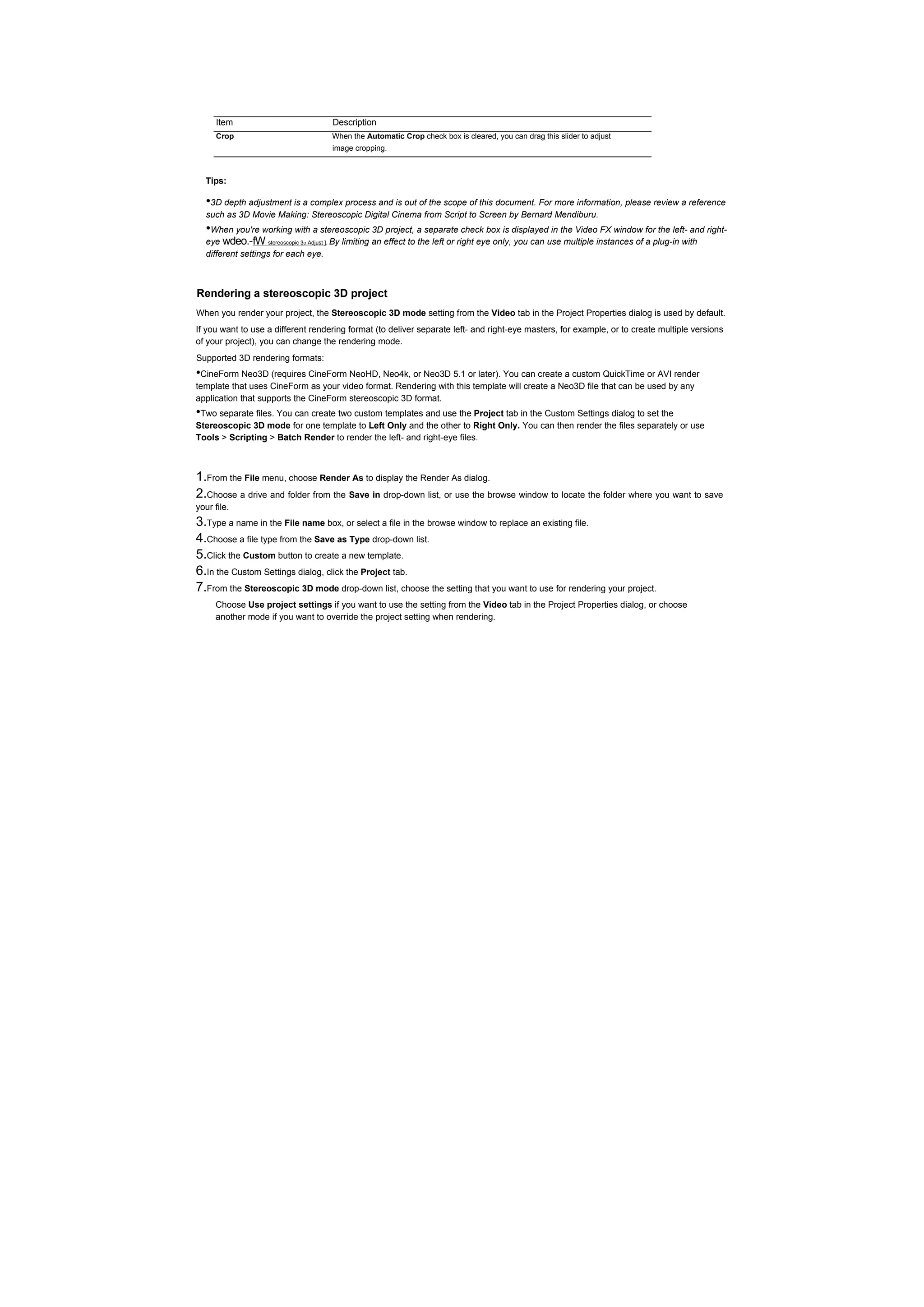 Item                             Description
      Crop                            When the Automatic Crop check box is cleared, you can drag this slider to adjust
                                       image cropping.



  Tips:

   •3D depth adjustment is a complex process and is out of the scope of this document. For more information, please review a reference
   such as 3D Movie Making: Stereoscopic Digital Cinema from Script to Screen by Bernard Mendiburu.
   •When you're working with a stereoscopic 3D project, a separate check box is displayed in the Video FX window for the left- and right-
   eye wdeo.-fW stereoscopic 3D Adjust ], By limiting an effect to the left or right eye only, you can use multiple instances of a plug-in with
   different settings for each eye.



Rendering a stereoscopic 3D project
When you render your project, the Stereoscopic 3D mode setting from the Video tab in the Project Properties dialog is used by default.
If you want to use a different rendering format (to deliver separate left- and right-eye masters, for example, or to create multiple versions
of your project), you can change the rendering mode.
Supported 3D rendering formats:
•CineForm Neo3D (requires CineForm NeoHD, Neo4k, or Neo3D 5.1 or later). You can create a custom QuickTime or AVI render
template that uses CineForm as your video format. Rendering with this template will create a Neo3D file that can be used by any
application that supports the CineForm stereoscopic 3D format.
•Two separate files. You can create two custom templates and use the Project tab in the Custom Settings dialog to set the
Stereoscopic 3D mode for one template to Left Only and the other to Right Only. You can then render the files separately or use
Tools > Scripting > Batch Render to render the left- and right-eye files.



1.From the File menu, choose Render As to display the Render As dialog.
2.Choose a drive and folder from the Save in drop-down list, or use the browse window to locate the folder where you want to save
your file.
3.Type a name in the File name box, or select a file in the browse window to replace an existing file.
4.Choose a file type from the Save as Type drop-down list.
5.Click the Custom button to create a new template.
6.In the Custom Settings dialog, click the Project tab.
7.From the Stereoscopic 3D mode drop-down list, choose the setting that you want to use for rendering your project.
     Choose Use project settings if you want to use the setting from the Video tab in the Project Properties dialog, or choose
     another mode if you want to override the project setting when rendering.
 