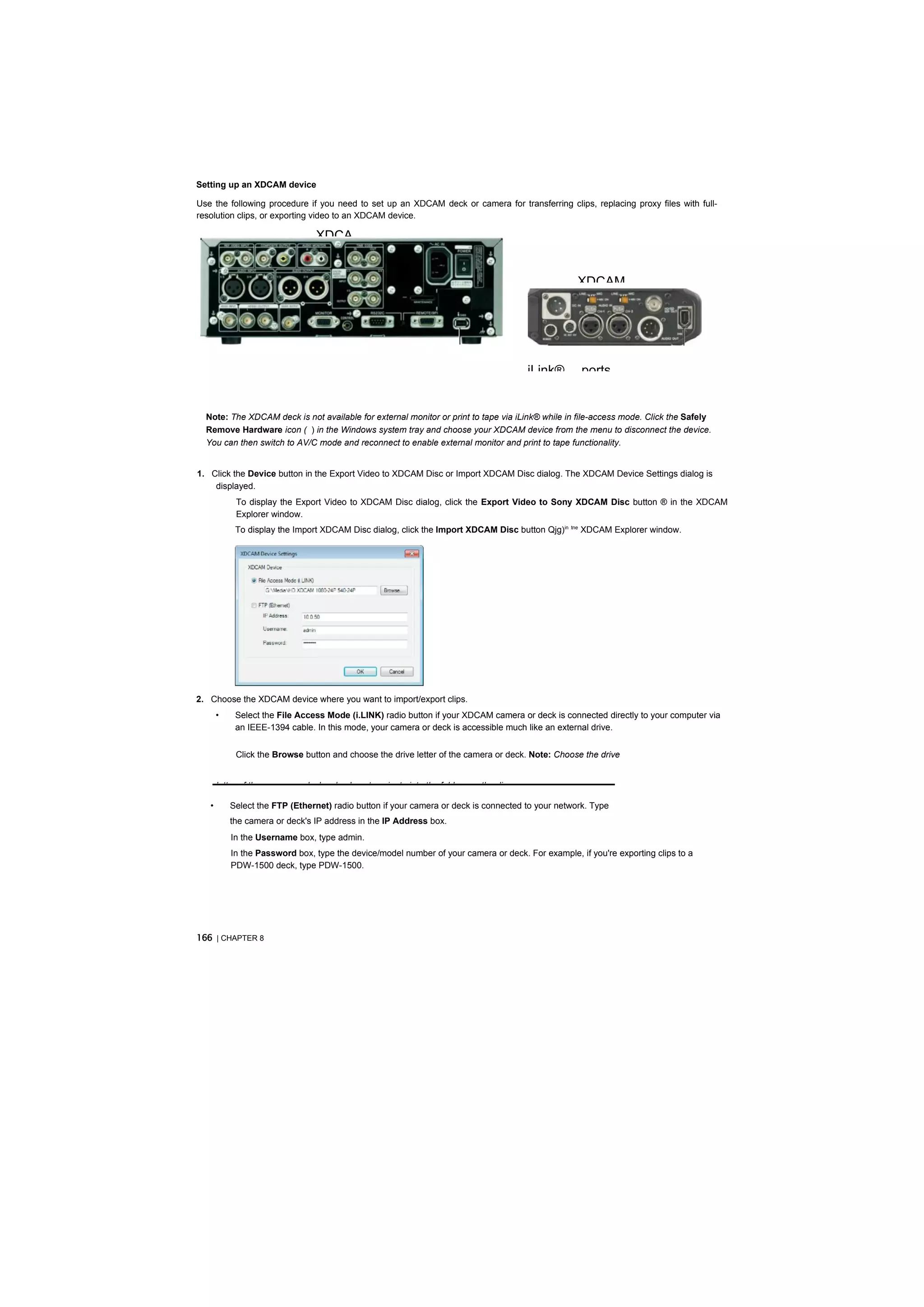 Setting up an XDCAM device

Use the following procedure if you need to set up an XDCAM deck or camera for transferring clips, replacing proxy files with full-
resolution clips, or exporting video to an XDCAM device.

                                 XDCA


                                                                                                   XDCAM




                                                                                          iLink®    ports


  Note: The XDCAM deck is not available for external monitor or print to tape via iLink® while in file-access mode. Click the Safely
  Remove Hardware icon ( ) in the Windows system tray and choose your XDCAM device from the menu to disconnect the device.
  You can then switch to AV/C mode and reconnect to enable external monitor and print to tape functionality.


1. Click the Device button in the Export Video to XDCAM Disc or Import XDCAM Disc dialog. The XDCAM Device Settings dialog is
    displayed.
            To display the Export Video to XDCAM Disc dialog, click the Export Video to Sony XDCAM Disc button ® in the XDCAM
            Explorer window.
            To display the Import XDCAM Disc dialog, click the Import XDCAM Disc button Qjg)in tne XDCAM Explorer window.




2. Choose the XDCAM device where you want to import/export clips.
       •    Select the File Access Mode (i.LINK) radio button if your XDCAM camera or deck is connected directly to your computer via
            an IEEE-1394 cable. In this mode, your camera or deck is accessible much like an external drive.


            Click the Browse button and choose the drive letter of the camera or deck. Note: Choose the drive


       letter of the camera or deck only; do not navigate into the folders on the disc.

   •       Select the FTP (Ethernet) radio button if your camera or deck is connected to your network. Type
           the camera or deck's IP address in the IP Address box.
           In the Username box, type admin.
           In the Password box, type the device/model number of your camera or deck. For example, if you're exporting clips to a
           PDW-1500 deck, type PDW-1500.




166 | CHAPTER 8
 