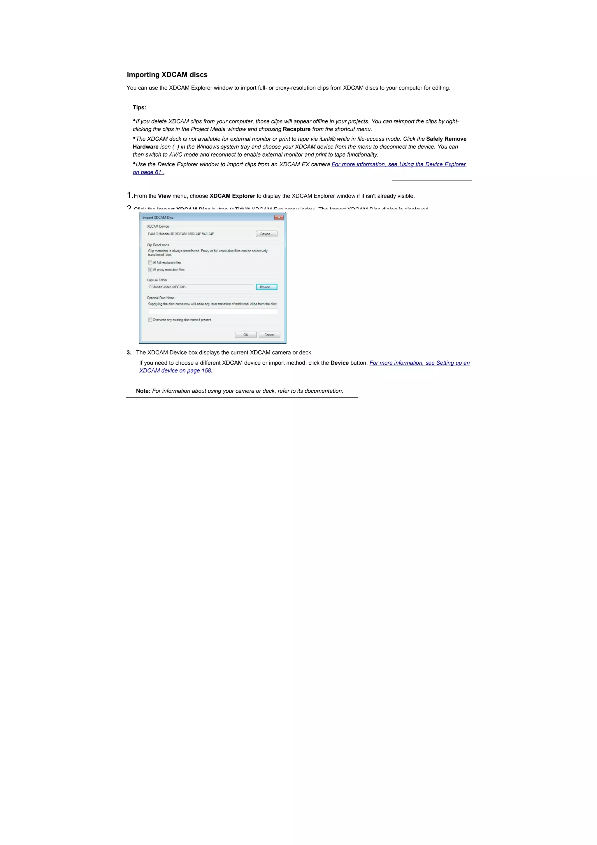 Importing XDCAM discs
You can use the XDCAM Explorer window to import full- or proxy-resolution clips from XDCAM discs to your computer for editing.


  Tips:

  •If you delete XDCAM clips from your computer, those clips will appear offline in your projects. You can reimport the clips by right-
  clicking the clips in the Project Media window and choosing Recapture from the shortcut menu.
  •The XDCAM deck is not available for external monitor or print to tape via iLink® while in file-access mode. Click the Safely Remove
  Hardware icon ( ) in the Windows system tray and choose your XDCAM device from the menu to disconnect the device. You can
  then switch to AV/C mode and reconnect to enable external monitor and print to tape functionality.
  •Use the Device Explorer window to import clips from an XDCAM EX camera.For more information, see Using the Device Explorer
  on page 61 .



1.From the View menu, choose XDCAM Explorer to display the XDCAM Explorer window if it isn't already visible.
2.Click the Import XDCAM Disc button (gTj)    in tne
                                                       XDCAM Explorer window. The Import XDCAM Disc dialog is displayed.




3. The XDCAM Device box displays the current XDCAM camera or deck.
    If you need to choose a different XDCAM device or import method, click the Device button. For more information, see Setting up an
    XDCAM device on page 158.


   Note: For information about using your camera or deck, refer to its documentation.
 
