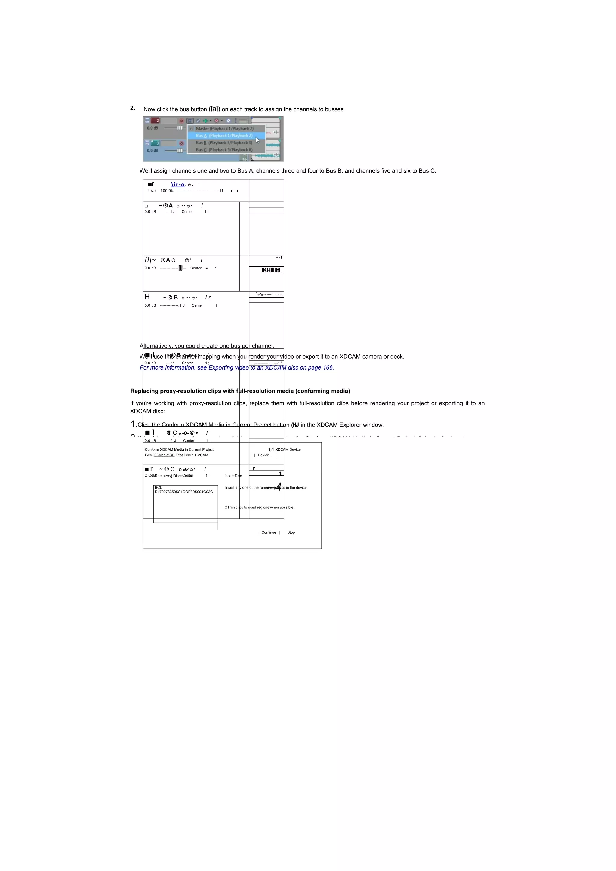 2.    Now click the bus button ([a]) on each track to assign the channels to busses.




     We'll assign channels one and two to Bus A, channels three and four to Bus B, and channels five and six to Bus C.

        ■r             ir-o .         ©-    i
        Level: 100.0%       --------------------------------.11      ♦   ♦



      □        ~®A         O *' ©'               I
      0.0 dB       —IJ       Center                  I1




      U~ ® A O
                                                                                                         ~~1
                                    ©'           I
      0.0 dB   --------------   [jj—   Center        ■       1
                                                                                           iKHlliitti j



      H
                                                                                       '.,>,„...........,.,,,1
                 ~®B             O *' ©'             Ir
      0.0 dB   --------------.1 J        Center              1




     Alternatively, you could create one bus per channel.
     We'll1
      ■ use this channel mapping when you render your video or export it to an XDCAM camera or deck.
             ~ ® B O ■D" © ' I
      0.0 dB       —.11           Center             1;                             ,......................*|*
     For more information, see Exporting video to an XDCAM disc on page 166.



Replacing proxy-resolution clips with full-resolution media (conforming media)

If you're working with proxy-resolution clips, replace them with full-resolution clips before rendering your project or exporting it to an
XDCAM disc:

1.Click the Conform XDCAM Media in Current Project button (HJ in the XDCAM Explorer window.
      ■1            ® C o -o- © •                        I
2.If the dB — 1 J Center are; not available on your computer, the Conform XDCAM Media in Current Project dialog is displayed.
      0.0 full-resolution clips 1

       Conform XDCAM Media in Current Project                                                     Ij^l XDCAM Device
       FAM G:MediaSD Test Disc 1 DVCAM                                            | Device... |



      ■r ~ ®C                   O ■!>' © '           I                             r        ...................i
      O.OdB     —.1]
           Remaining DiscsCenter                     1;           Insert Disc                               1

             BCD
             D1700733505C1OOE30S004G02C
                                                                                                —4
                                                                  Insert any one of the remaining discs in the device.




                                                                  OTrim clips to used regions when possible.




                                                                                        | Continue |               Stop
 