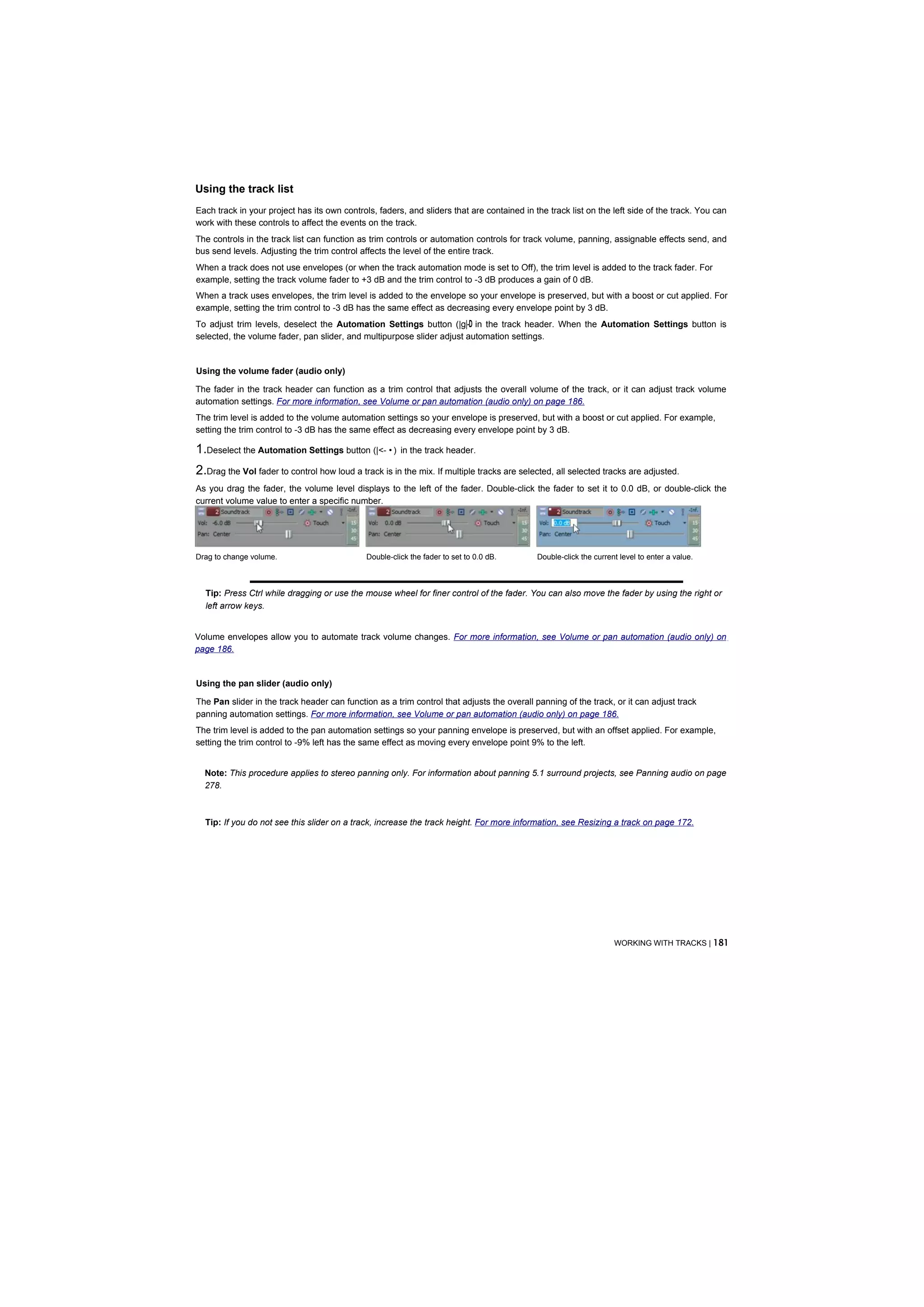 Using the track list
Each track in your project has its own controls, faders, and sliders that are contained in the track list on the left side of the track. You can
work with these controls to affect the events on the track.
The controls in the track list can function as trim controls or automation controls for track volume, panning, assignable effects send, and
bus send levels. Adjusting the trim control affects the level of the entire track.
When a track does not use envelopes (or when the track automation mode is set to Off), the trim level is added to the track fader. For
example, setting the track volume fader to +3 dB and the trim control to -3 dB produces a gain of 0 dB.
When a track uses envelopes, the trim level is added to the envelope so your envelope is preserved, but with a boost or cut applied. For
example, setting the trim control to -3 dB has the same effect as decreasing every envelope point by 3 dB.
To adjust trim levels, deselect the Automation Settings button (|g|-D in the track header. When the Automation Settings button is
selected, the volume fader, pan slider, and multipurpose slider adjust automation settings.


Using the volume fader (audio only)

The fader in the track header can function as a trim control that adjusts the overall volume of the track, or it can adjust track volume
automation settings. For more information, see Volume or pan automation (audio only) on page 186.
The trim level is added to the volume automation settings so your envelope is preserved, but with a boost or cut applied. For example,
setting the trim control to -3 dB has the same effect as decreasing every envelope point by 3 dB.

1.Deselect the Automation Settings button (|<- • )      in the track header.

2.Drag the Vol fader to control how loud a track is in the mix. If multiple tracks are selected, all selected tracks are adjusted.
As you drag the fader, the volume level displays to the left of the fader. Double-click the fader to set it to 0.0 dB, or double-click the
current volume value to enter a specific number.




Drag to change volume.                        Double-click the fader to set to 0.0 dB.      Double-click the current level to enter a value.



  Tip: Press Ctrl while dragging or use the mouse wheel for finer control of the fader. You can also move the fader by using the right or
  left arrow keys.


Volume envelopes allow you to automate track volume changes. For more information, see Volume or pan automation (audio only) on
page 186.


Using the pan slider (audio only)

The Pan slider in the track header can function as a trim control that adjusts the overall panning of the track, or it can adjust track
panning automation settings. For more information, see Volume or pan automation (audio only) on page 186.
The trim level is added to the pan automation settings so your panning envelope is preserved, but with an offset applied. For example,
setting the trim control to -9% left has the same effect as moving every envelope point 9% to the left.


  Note: This procedure applies to stereo panning only. For information about panning 5.1 surround projects, see Panning audio on page
  278.



  Tip: If you do not see this slider on a track, increase the track height. For more information, see Resizing a track on page 172.




                                                                                                                   WORKING WITH TRACKS | 181
 
