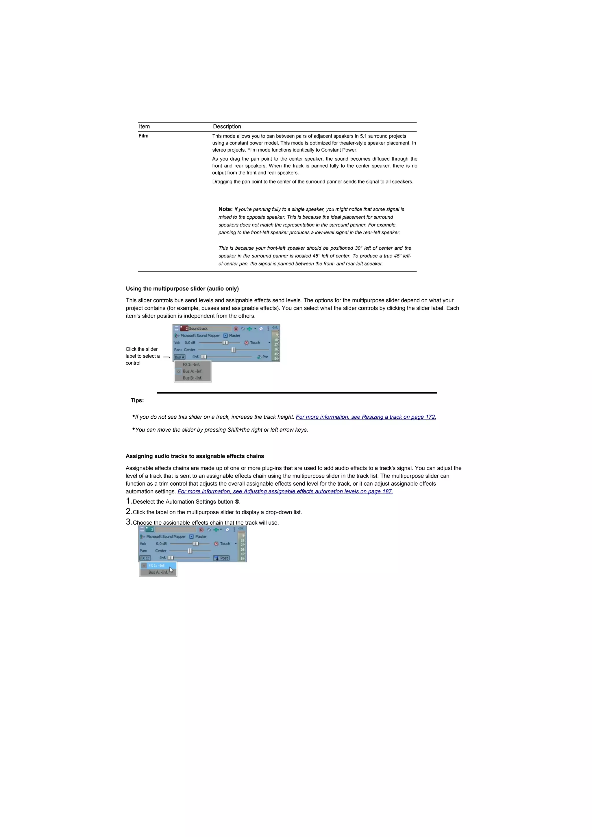 Item                          Description
      Film                         This mode allows you to pan between pairs of adjacent speakers in 5.1 surround projects
                                   using a constant power model. This mode is optimized for theater-style speaker placement. In
                                   stereo projects, Film mode functions identically to Constant Power.
                                   As you drag the pan point to the center speaker, the sound becomes diffused through the
                                   front and rear speakers. When the track is panned fully to the center speaker, there is no
                                   output from the front and rear speakers.
                                   Dragging the pan point to the center of the surround panner sends the signal to all speakers.




                                      Note: If you're panning fully to a single speaker, you might notice that some signal is
                                      mixed to the opposite speaker. This is because the ideal placement for surround
                                      speakers does not match the representation in the surround panner. For example,
                                      panning to the front-left speaker produces a low-level signal in the rear-left speaker.


                                      This is because your front-left speaker should be positioned 30° left of center and the
                                      speaker in the surround panner is located 45° left of center. To produce a true 45° left-
                                      of-center pan, the signal is panned between the front- and rear-left speaker.




Using the multipurpose slider (audio only)

This slider controls bus send levels and assignable effects send levels. The options for the multipurpose slider depend on what your
project contains (for example, busses and assignable effects). You can select what the slider controls by clicking the slider label. Each
item's slider position is independent from the others.




Click the slider
label to select a
control




  Tips:

   •If you do not see this slider on a track, increase the track height. For more information, see Resizing a track on page 172.
   •You can move the slider by pressing Shift+the right or left arrow keys.


Assigning audio tracks to assignable effects chains

Assignable effects chains are made up of one or more plug-ins that are used to add audio effects to a track's signal. You can adjust the
level of a track that is sent to an assignable effects chain using the multipurpose slider in the track list. The multipurpose slider can
function as a trim control that adjusts the overall assignable effects send level for the track, or it can adjust assignable effects
automation settings. For more information, see Adjusting assignable effects automation levels on page 187.
1.Deselect the Automation Settings button ®.
2.Click the label on the multipurpose slider to display a drop-down list.
3.Choose the assignable effects chain that the track will use.
 