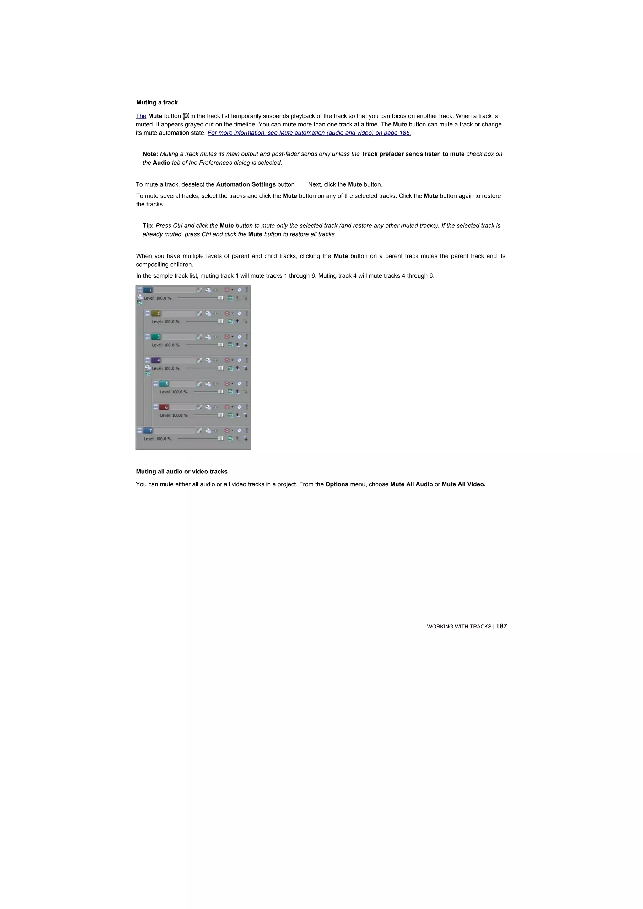 Muting a track

The Mute button (|®0 in the track list temporarily suspends playback of the track so that you can focus on another track. When a track is
muted, it appears grayed out on the timeline. You can mute more than one track at a time. The Mute button can mute a track or change
its mute automation state. For more information, see Mute automation (audio and video) on page 185.


  Note: Muting a track mutes its main output and post-fader sends only unless the Track prefader sends listen to mute check box on
  the Audio tab of the Preferences dialog is selected.


To mute a track, deselect the Automation Settings button          Next, click the Mute button.
To mute several tracks, select the tracks and click the Mute button on any of the selected tracks. Click the Mute button again to restore
the tracks.


  Tip: Press Ctrl and click the Mute button to mute only the selected track (and restore any other muted tracks). If the selected track is
  already muted, press Ctrl and click the Mute button to restore all tracks.


When you have multiple levels of parent and child tracks, clicking the Mute button on a parent track mutes the parent track and its
compositing children.
In the sample track list, muting track 1 will mute tracks 1 through 6. Muting track 4 will mute tracks 4 through 6.




Muting all audio or video tracks

You can mute either all audio or all video tracks in a project. From the Options menu, choose Mute All Audio or Mute All Video.




                                                                                                                WORKING WITH TRACKS | 187
 