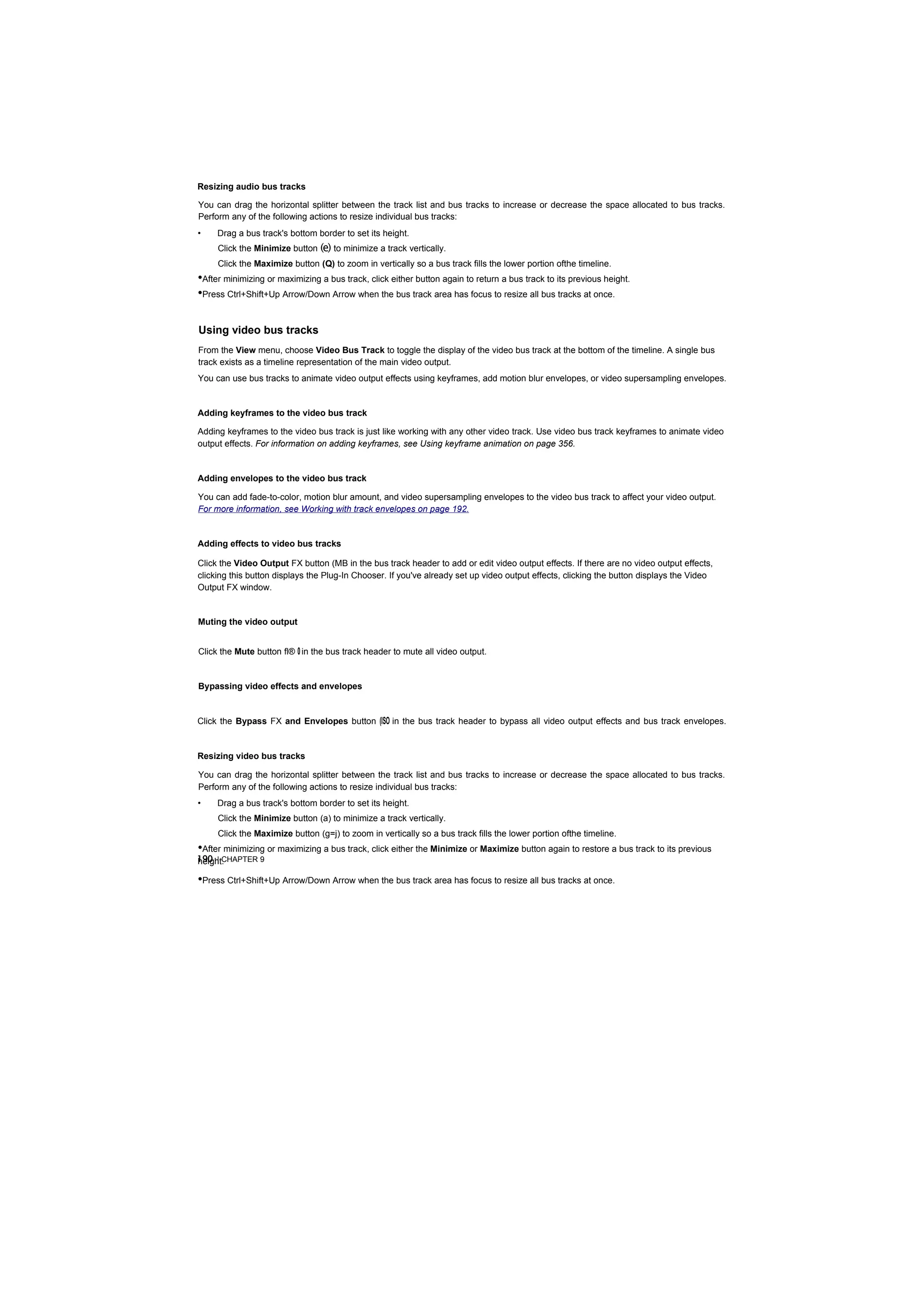 Resizing audio bus tracks

You can drag the horizontal splitter between the track list and bus tracks to increase or decrease the space allocated to bus tracks.
Perform any of the following actions to resize individual bus tracks:
•    Drag a bus track's bottom border to set its height.
     Click the Minimize button (e) to minimize a track vertically.
     Click the Maximize button (Q) to zoom in vertically so a bus track fills the lower portion ofthe timeline.
•After minimizing or maximizing a bus track, click either button again to return a bus track to its previous height.
•Press Ctrl+Shift+Up Arrow/Down Arrow when the bus track area has focus to resize all bus tracks at once.

Using video bus tracks
From the View menu, choose Video Bus Track to toggle the display of the video bus track at the bottom of the timeline. A single bus
track exists as a timeline representation of the main video output.
You can use bus tracks to animate video output effects using keyframes, add motion blur envelopes, or video supersampling envelopes.


Adding keyframes to the video bus track

Adding keyframes to the video bus track is just like working with any other video track. Use video bus track keyframes to animate video
output effects. For information on adding keyframes, see Using keyframe animation on page 356.


Adding envelopes to the video bus track

You can add fade-to-color, motion blur amount, and video supersampling envelopes to the video bus track to affect your video output.
For more information, see Working with track envelopes on page 192.


Adding effects to video bus tracks

Click the Video Output FX button (MB in the bus track header to add or edit video output effects. If there are no video output effects,
clicking this button displays the Plug-In Chooser. If you've already set up video output effects, clicking the button displays the Video
Output FX window.


Muting the video output


Click the Mute button fl® 0 in the bus track header to mute all video output.


Bypassing video effects and envelopes


Click the Bypass FX and Envelopes button (ISO in the bus track header to bypass all video output effects and bus track envelopes.


Resizing video bus tracks

You can drag the horizontal splitter between the track list and bus tracks to increase or decrease the space allocated to bus tracks.
Perform any of the following actions to resize individual bus tracks:
•    Drag a bus track's bottom border to set its height.
     Click the Minimize button (a) to minimize a track vertically.
     Click the Maximize button (g=j) to zoom in vertically so a bus track fills the lower portion ofthe timeline.
•After minimizing or maximizing a bus track, click either the Minimize or Maximize button again to restore a bus track to its previous
190 | CHAPTER 9
height.

•Press Ctrl+Shift+Up Arrow/Down Arrow when the bus track area has focus to resize all bus tracks at once.
 