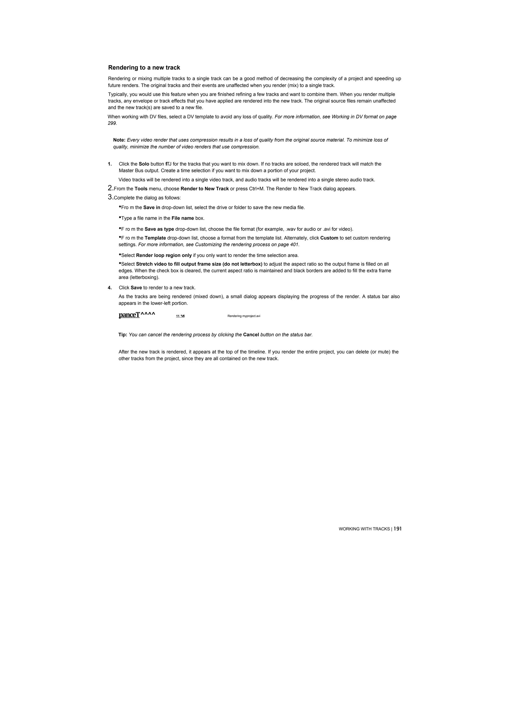 Rendering to a new track
Rendering or mixing multiple tracks to a single track can be a good method of decreasing the complexity of a project and speeding up
future renders. The original tracks and their events are unaffected when you render (mix) to a single track.
Typically, you would use this feature when you are finished refining a few tracks and want to combine them. When you render multiple
tracks, any envelope or track effects that you have applied are rendered into the new track. The original source files remain unaffected
and the new track(s) are saved to a new file.
When working with DV files, select a DV template to avoid any loss of quality. For more information, see Working in DV format on page
299.


     Note: Every video render that uses compression results in a loss of quality from the original source material. To minimize loss of
     quality, minimize the number of video renders that use compression.


1.     Click the Solo button flTJ for the tracks that you want to mix down. If no tracks are soloed, the rendered track will match the
       Master Bus output. Create a time selection if you want to mix down a portion of your project.
       Video tracks will be rendered into a single video track, and audio tracks will be rendered into a single stereo audio track.
2.From the Tools menu, choose Render to New Track or press Ctrl+M. The Render to New Track dialog appears.
3.Complete the dialog as follows:
    •Fro m the Save in drop-down list, select the drive or folder to save the new media file.
    •Type a file name in the File name box.
       •F ro m the Save as type drop-down list, choose the file format (for example, .wav for audio or .avi for video).
       •F ro m the Template drop-down list, choose a format from the template list. Alternately, click Custom to set custom rendering
       settings. For more information, see Customizing the rendering process on page 401.

       •Select Render loop region only if you only want to render the time selection area.
       •Select Stretch video to fill output frame size (do not letterbox) to adjust the aspect ratio so the output frame is filled on all
       edges. When the check box is cleared, the current aspect ratio is maintained and black borders are added to fill the extra frame
       area (letterboxing).

4.     Click Save to render to a new track.
       As the tracks are being rendered (mixed down), a small dialog appears displaying the progress of the render. A status bar also
       appears in the lower-left portion.

       panceT^^^^                 11 *V6                   Rendering myproject.avi




       Tip: You can cancel the rendering process by clicking the Cancel button on the status bar.


       After the new track is rendered, it appears at the top of the timeline. If you render the entire project, you can delete (or mute) the
       other tracks from the project, since they are all contained on the new track.




                                                                                                                 WORKING WITH TRACKS | 191
 