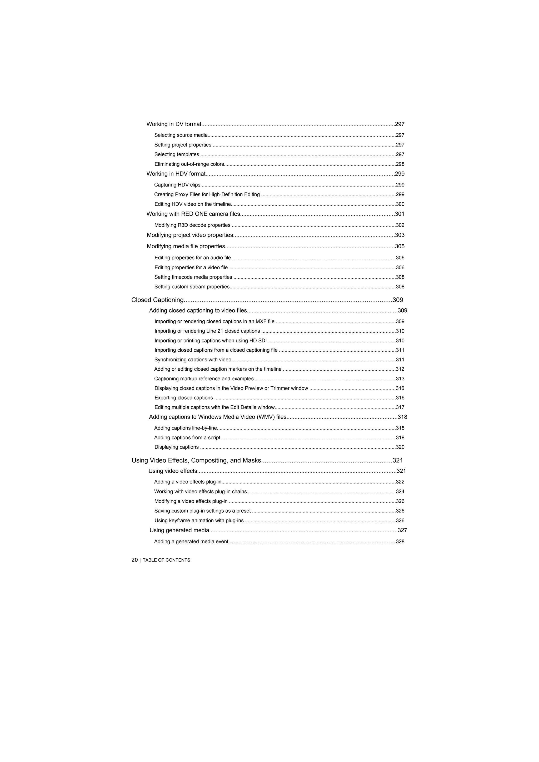 Working in DV format.........................................................................................................................297
           Selecting source media.....................................................................................................................................297
           Setting project properties ..................................................................................................................................297
           Selecting templates ..........................................................................................................................................297
           Eliminating out-of-range colors..........................................................................................................................298
       Working in HDV format......................................................................................................................299
           Capturing HDV clips..........................................................................................................................................299
           Creating Proxy Files for High-Definition Editing ...............................................................................................299
           Editing HDV video on the timeline.....................................................................................................................300
       Working with RED ONE camera files................................................................................................301
           Modifying R3D decode properties ....................................................................................................................302
       Modifying project video properties.....................................................................................................303
       Modifying media file properties..........................................................................................................305
           Editing properties for an audio file.....................................................................................................................306
           Editing properties for a video file ......................................................................................................................306
           Setting timecode media properties ...................................................................................................................308
           Setting custom stream properties......................................................................................................................308

Closed Captioning....................................................................................................................309
        Adding closed captioning to video files..............................................................................................309
           Importing or rendering closed captions in an MXF file .....................................................................................309
           Importing or rendering Line 21 closed captions ...............................................................................................310
           Importing or printing captions when using HD SDI ..........................................................................................310
           Importing closed captions from a closed captioning file ...................................................................................311
           Synchronizing captions with video....................................................................................................................311
           Adding or editing closed caption markers on the timeline ................................................................................312
           Captioning markup reference and examples ....................................................................................................313
           Displaying closed captions in the Video Preview or Trimmer window .............................................................316
           Exporting closed captions ................................................................................................................................316
           Editing multiple captions with the Edit Details window......................................................................................317
        Adding captions to Windows Media Video (WMV) files.....................................................................318
           Adding captions line-by-line...............................................................................................................................318
           Adding captions from a script ...........................................................................................................................318
           Displaying captions ...........................................................................................................................................320

Using Video Effects, Compositing, and Masks.........................................................................321
        Using video effects............................................................................................................................321
           Adding a video effects plug-in...........................................................................................................................322
           Working with video effects plug-in chains.........................................................................................................324
           Modifying a video effects plug-in ......................................................................................................................326
           Saving custom plug-in settings as a preset ......................................................................................................326
           Using keyframe animation with plug-ins ...........................................................................................................326
         Using generated media.....................................................................................................................327
           Adding a generated media event.......................................................................................................................328


20 | TABLE OF CONTENTS
 